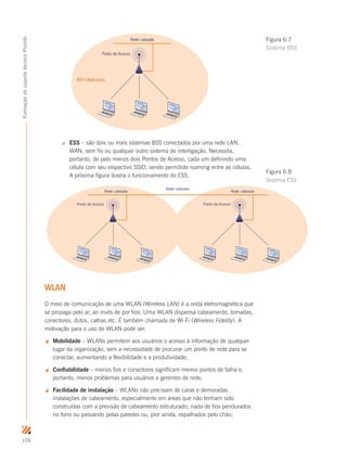 106
FormaçãodesuportetécnicoProinfo
Rede cabeada
BSS Célula única
Ponto de Acesso
 ESS – são dois ou mais sistemas BSS conectados por uma rede LAN,
WAN, sem fio ou qualquer outro sistema de interligação. Necessita,
portanto, de pelo menos dois Pontos de Acesso, cada um definindo uma
célula com seu respectivo SSID, sendo permitido roaming entre as células.
A próxima figura ilustra o funcionamento do ESS.
Rede cabeada
Ponto de Acesso
Rede cabeada
Ponto de Acesso
Rede cabeada
WLAN
O meio de comunicação de uma WLAN (Wireless LAN) é a onda eletromagnética que
se propaga pelo ar, ao invés de por fios. Uma WLAN dispensa cabeamento, tomadas,
conectores, dutos, calhas etc. É também chamada de Wi-Fi (Wireless Fidelity). A
motivação para o uso de WLAN pode ser:
 Mobilidade – WLANs permitem aos usuários o acesso à informação de qualquer
lugar da organização, sem a necessidade de procurar um ponto de rede para se
conectar, aumentando a flexibilidade e a produtividade;
 Confiabilidade – menos fios e conectores significam menos pontos de falha e,
portanto, menos problemas para usuários e gerentes de rede;
 Facilidade de instalação – WLANs não precisam de caras e demoradas
instalações de cabeamento, especialmente em áreas que não tenham sido
construídas com a previsão de cabeamento estruturado; nada de fios pendurados
no forro ou passando pelas paredes ou, pior ainda, espalhados pelo chão;
Figura 6.7
Sistema BSS
Figura 6.8
Sistema ESS
 