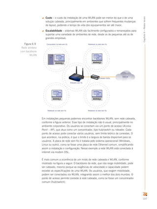 107
Capítulo6–Redeslocais
 Custo – o custo da instalação de uma WLAN pode ser menor do que o de uma
solução cabeada, principalmente em ambientes que sofrem frequentes mudanças
de layout, podendo o tempo de vida dos equipamentos ser até maior;
 Escalabilidade – sistemas WLAN são facilmente configurados e remanejados para
suportar uma variedade de ambientes de rede, desde os de pequenas até os de
grandes empresas.
Modem ADSL
Roteador sem fio
Computador na rede sem fio Notebook na rede sem fio
Notebook na rede sem fioNotebook na rede sem fio
Internet
Em instalações pequenas podemos encontrar backbones WLAN, sem rede cabeada,
conforme a figura anterior. Esse tipo de instalação não é usual, principalmente no
ambiente corporativo. Os usuários se conectam via um ponto de acesso (Access
Point – AP), que atua como um concentrador, tipo hub/switch ou roteador. Cada
ponto de acesso pode conectar vários usuários, sem limite teórico de conexões. O
que acontece, na prática, é que o limite é a largura de banda disponível para os
usuários. A placa de rede sem fio é tratada pelo sistema operacional (Windows,
Linux ou outro), como se fosse uma placa de rede Ethernet comum, simplificando
assim a instalação e configuração. Nesse exemplo a rede WLAN está conectada à
internet via modem DSL.
É mais comum a ocorrência de um misto de rede cabeada e WLAN, conforme
mostrado na figura a seguir. O backbone da rede, que não exige mobilidade, pode
ser cabeado, mesmo porque as exigências de velocidade e capacidade podem
exceder as especificações de uma WLAN. Os usuários, que exigem mobilidade,
podem ser conectados via WLAN, integrando assim o melhor dos dois mundos. O
ponto de acesso permite conexão à rede cabeada, como se fosse um concentrador
comum (hub/switch).
Figura 6.9
Rede wireless
com backbone
WLAN
 