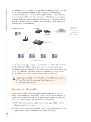 108
FormaçãodesuportetécnicoProinfo
Os padrões IEEE 802.11 definem as características de operação das redes locais sem
fio e os fabricantes de equipamentos de rede as seguiram na confecção dos
equipamentos disponíveis no mercado. A tecnologia de WLAN se baseia na técnica
de transmissão Direct Sequence Spread Spectrum – DSSS (Espalhamento Espectral
por Sequência Direta), desenvolvida para fins militares, com o objetivo de confundir a
detecção de sinal por terceiros e dificultar a sua interceptação. O sinal resultante se
assemelha a um ruído radioelétrico.
Roteador sem fio
Roteador
Computador na rede com fio
Switch Ethernet
Modem ADSL
Computador na rede sem fio
Internet
As frequências de operação adotadas são as reservadas para a faixa ISM (Industrial,
Científica, Médica): 2.4 GHz e 5 GHz. Essas faixas não necessitam de licença
especial para operação. A faixa de 2.4 GHz, embora tenha maior alcance do que a de
5 GHz, está mais sujeita a interferência de outros dispositivos, tais como telefones
sem fio, fornos de microondas, controles remotos diversos, entre outros.
A Escola Superior de Redes recomenda a leitura das cartilhas de rede sem fio
do Projeto UCA – Um Computador por Aluno. Disponíveis em
esr.rnp.br/leitura/cartilhas-uca
Segurança em redes sem fio
A segurança em redes sem fio depende da configuração adequada do ponto de
acesso. Uma primeira opção, bem simples, é usar o SSID (Service Set Identifier), o
identificador de uma célula de rede sem fio. Para se conectar à rede, o cliente deve
saber o SSID daquela célula, o que pode ser feito de duas formas:
 De forma automática, desde que o ponto de acesso divulgue o SSID e o cliente
esteja operando no mesmo canal;
 No caso do ponto de acesso não divulgar o SSID, o cliente deve conhecer o SSID
para se conectar à rede, caracterizando uma medida de segurança.
Figura 6.10
Rede wireless
integrada com
rede cabeada
 