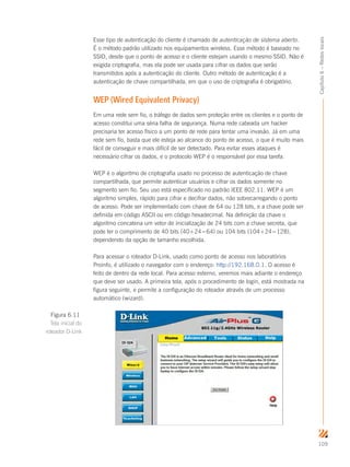 109
Capítulo6–Redeslocais
Esse tipo de autenticação do cliente é chamado de autenticação de sistema aberto.
É o método padrão utilizado nos equipamentos wireless. Esse método é baseado no
SSID, desde que o ponto de acesso e o cliente estejam usando o mesmo SSID. Não é
exigida criptografia, mas ela pode ser usada para cifrar os dados que serão
transmitidos após a autenticação do cliente. Outro método de autenticação é a
autenticação de chave compartilhada, em que o uso de criptografia é obrigatório.
WEP (Wired Equivalent Privacy)
Em uma rede sem fio, o tráfego de dados sem proteção entre os clientes e o ponto de
acesso constitui uma séria falha de segurança. Numa rede cabeada um hacker
precisaria ter acesso físico a um ponto de rede para tentar uma invasão. Já em uma
rede sem fio, basta que ele esteja ao alcance do ponto de acesso, o que é muito mais
fácil de conseguir e mais difícil de ser detectado. Para evitar esses ataques é
necessário cifrar os dados, e o protocolo WEP é o responsável por essa tarefa.
WEP é o algoritmo de criptografia usado no processo de autenticação de chave
compartilhada, que permite autenticar usuários e cifrar os dados somente no
segmento sem fio. Seu uso está especificado no padrão IEEE 802.11. WEP é um
algoritmo simples, rápido para cifrar e decifrar dados, não sobrecarregando o ponto
de acesso. Pode ser implementado com chave de 64 ou 128 bits, e a chave pode ser
definida em código ASCII ou em código hexadecimal. Na definição da chave o
algoritmo concatena um vetor de inicialização de 24 bits com a chave secreta, que
pode ter o comprimento de 40 bits (40+24=64) ou 104 bits (104+24=128),
dependendo da opção de tamanho escolhida.
Para acessar o roteador D-Link, usado como ponto de acesso nos laboratórios
Proinfo, é utilizado o navegador com o endereço: http://192.168.0.1. O acesso é
feito de dentro da rede local. Para acesso externo, veremos mais adiante o endereço
que deve ser usado. A primeira tela, após o procedimento de login, está mostrada na
figura seguinte, e permite a configuração do roteador através de um processo
automático (wizard).
Figura 6.11
Tela inicial do
roteador D-Link
 