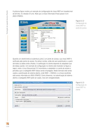 110
FormaçãodesuportetécnicoProinfo
A próxima figura mostra um exemplo de configuração de chave WEP em hexadecimal
de 64 bits, no roteador D-Link. Note que a chave informada (Frase-passe) é em
ASCII (PINFO).
Quando um cliente tenta se autenticar junto a um ponto de acesso, sua chave WEP é
verificada pelo ponto de acesso. Se estiver correta, então ele será autenticado e a partir
daí todos os dados serão cifrados. A codificação no cliente depende do adaptador que
ele esteja usando. Um exemplo de configuração no cliente está mostrado na figura a
seguir, onde o Linux Educacional 3.0 reconheceu o adaptador e o ponto de acesso e
percebeu que a criptografia WEP estava sendo empregada. Neste exemplo está sendo
usada a autenticação de sistema aberto, onde SSID = ESCOLA, e a chave escolhida
está sendo informada em ASCII (PINFO). Como dissemos, na autenticação de sistema
aberto a criptografia WEP pode ser usada, mas sem obrigatoriedade.
Figura 6.12
Configuração de
chave WEP no
ponto de acesso
Figura 6.13
Configuração de
chave WEP no
cliente
 