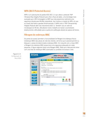 111
Capítulo6–Redeslocais
WPA (Wi-Fi Protected Access)
WPA é um subconjunto do padrão IEEE 802.11i que utiliza o protocolo TKIP
(Temporal Key Integrity Protocol) para cifrar o fluxo de dados, uma tecnologia mais
avançada que o RC4 empregado no WEP, que não proporciona realmente uma
segurança robusta para WLANs corporativas. Isso motivou a criação do WPA, em que
as chaves são fortes e geradas dinamicamente. O WPA inclui o TKIP (Temporal Key
Integrity Protocol) além dos mecanismos 802.1x. Também usa um vetor de
inicialização de 48 bits, dificultando muito o trabalho do hacker e aumentando
drasticamente a dificuldade para a quebra de codificação através da captura de frames.
Filtragem de endereços MAC
Os pontos de acesso permitem a funcionalidade de filtragem de endereços físicos
(endereços MAC) das placas de rede dos clientes, de forma que é possível permitir ou
bloquear o acesso de determinados endereços MAC. Em conjunto com a chave WEP,
a filtragem de endereços MAC proporciona uma segurança adequada em redes
pequenas. A figura seguinte ilustra uma filtragem MAC. Note que a tela permite entrar
com uma lista de endereços MAC autorizados ou proibidos de acessar a rede.
Figura 6.14
Configuração de
filtros MAC
 