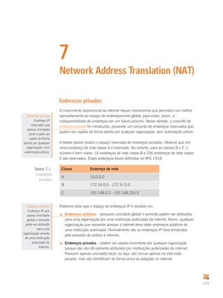 113
7
Network Address Translation (NAT)
Endereços privados
O crescimento exponencial da internet requer mecanismos que permitam um melhor
aproveitamento do espaço de endereçamento global, para evitar, assim, a
indisponibilidade de endereços em um futuro próximo. Nesse sentido, o conceito de
endereço privado foi introduzido, provendo um conjunto de endereços reservados que
podem ser usados de forma aberta por qualquer organização, sem autorização prévia.
A tabela abaixo mostra o espaço reservado de endereços privados. Observe que um
único endereço de rede classe A é reservado. No entanto, para as classes B e C, o
número é bem maior: 16 endereços de rede classe B e 256 endereços de rede classe
C são reservados. Esses endereços foram definidos no RFC 1918.
Classe Endereço de rede
A 10.0.0.0
B 172.16.0.0 - 172.31.0.0
C 192.168.0.0 - 192.168.255.0
Podemos dizer que o espaço de endereços IP é dividido em:
 Endereços públicos – possuem unicidade global e somente podem ser atribuídos
para uma organização por uma instituição autorizada da internet. Assim, qualquer
organização que necessite acessar a internet deve obter endereços públicos de
uma instituição autorizada. Normalmente são os endereços IP fixos fornecidos
pelo provedor de acesso à internet;
 Endereços privados – podem ser usados livremente por qualquer organização
porque não são oficialmente atribuídos por instituições autorizadas da internet.
Possuem apenas unicidade local, ou seja, são únicos apenas na inter-rede
privada, mas não identificam de forma única as estações na internet.
Endereço privado
Endereço IP
reservado que
possui unicidade
local e pode ser
usado de forma
aberta por qualquer
organização, sem
autorização prévia.
Tabela 7.1
Endereços
privados
Endereço público
Endereço IP que
possui unicidade
global e somente
pode ser atribuído
para uma
organização através
de uma instituição
autorizada da
internet.
 