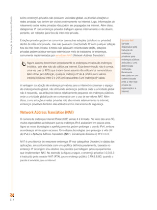 114
FormaçãodesuportetécnicoProinfo
Como endereços privados não possuem unicidade global, as diversas estações e
redes privadas não devem ser visíveis externamente na internet. Logo, informações de
roteamento sobre redes privadas não podem ser propagadas na internet. Além disso,
datagramas IP com endereços privados trafegam apenas internamente e não devem,
portanto, ser roteados para fora da inter-rede privada.
Estações privadas podem se comunicar com outras estações (públicas ou privadas)
dentro da inter-rede privada, mas não possuem conectividade IP com qualquer estação
fora da inter-rede privada. Embora não possuam conectividade direta, estações
privadas podem acessar serviços externos por meio de tradutores de endereços,
comumente implementados por servidores NAT (Network Address Translator).
Alguns autores denominam erroneamente os endereços privados de endereços
inválidos, pois eles não são válidos na internet. Esta denominação não é correta,
uma vez que os RFCs que tratam desse assunto não utilizam tal nomenclatura.
Além disso, por definição, qualquer endereço IP de 4 octetos com valores
inteiros positivos entre 0 e 255 em cada octeto é um endereço IP válido.
A vantagem da adoção de endereços privativos para a internet é conservar o espaço
de endereçamento global, não atribuindo endereços públicos onde a unicidade global
não é requerida, ou atribuindo blocos relativamente pequenos de endereços públicos
onde a unicidade global pode ser contornada com o uso de servidores NAT. Além
disso, como estações e redes privadas não são visíveis externamente na internet,
endereços privativos também são adotados como mecanismo de segurança.
Network Address Translation (NAT)
O número de endereços Internet Protocol (IP) versão 4 é limitado. No início dos anos 90,
muitos especialistas acreditavam que os endereços IPv4 acabariam em poucos anos.
Agora as novas tecnologias e aperfeiçoamentos podem prolongar o uso do IPv4, embora
os endereços ainda sejam escassos. Uma dessas tecnologias para prolongar a vida útil
do IPv4 é a Network Address Translation (NAT), inicialmente descrita no RFC 1631.
NAT é uma técnica de reescrever endereços IP nos cabeçalhos (headers) e dados das
aplicações, em conformidade com uma política definida previamente, baseada no
endereço IP de origem e/ou destino dos pacotes que trafegam pelos equipamentos
que implementam NAT. No exemplo da figura a seguir, o endereço privativo 10.0.0.3
é traduzido pelo roteador NAT (RTA) para o endereço público 179.9.8.80, quando o
pacote é enviado para a internet.
Servidor NAT
Servidor
responsável pela
tradução de
endereços
privativos para
endereços públicos
atribuídos a uma
determinada
instituição.
Geralmente
executado em um
sistema situado
entre a inter-rede
privada da
organização e a
internet.
 