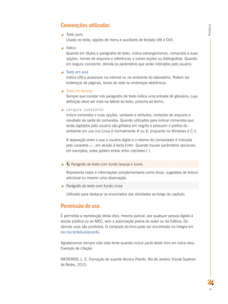 ix
Prefácio
Convenções utilizadas
 Texto puro
Usado no texto, opções de menu e auxiliares de teclado (Alt e Ctrl).
 Itálico
Quando em títulos e parágrafos de texto, indica estrangeirismos, comandos e suas
opções, nomes de arquivos e referências a outras seções ou bibliografias. Quando
em largura constante, denota os parâmetros que serão indicados pelo usuário.
 Texto em azul
Indica URLs acessíveis na internet ou no ambiente do laboratório. Podem ser
endereços de páginas, locais de rede ou endereços eletrônicos.
 Texto em laranja
Sempre que constar nos parágrafos de texto indica uma entrada de glossário, cuja
definição deve ser vista na lateral do texto, próxima ao termo.
 Largura constante
Indica comandos e suas opções, variáveis e atributos, conteúdo de arquivos e
resultado da saída de comandos. Quando utilizados para indicar comandos que
serão digitados pelo usuário são grifados em negrito e possuem o prefixo do
ambiente em uso (no Linux é normalmente # ou $, enquanto no Windows é C:).
A separação entre o que o usuário digita e o retorno do computador é indicada
pelo caractere ↵ , em alusão à tecla Enter. Quando houver parâmetros opcionais
em exemplos, estes podem entrar entre colchetes [ ].
 Parágrafo de texto com fundo laranja e ícone.
Representa notas e informações complementares como dicas, sugestões de leitura
adicional ou mesmo uma observação.
 Parágrafo de texto com fundo cinza
Utilizado para destacar os enunciados das atividades ao longo do capítulo.
Permissão de uso
É permitida a reprodução desta obra, mesmo parcial, por qualquer pessoa ligada à
escola pública ou ao MEC, sem a autorização prévia do autor ou da Editora. Os
demais usos são proibidos. O conteúdo do livro pode ser encontrado na íntegra em
esr.rnp.br/leitura/proinfo.
Agradecemos sempre citar esta fonte quando incluir parte deste livro em outra obra.
Exemplo de citação:
MEDEIROS, L. C. Formação de suporte técnico Proinfo. Rio de Janeiro: Escola Superior
de Redes, 2010.
 