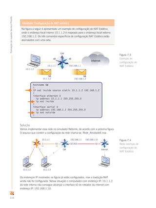 116
FormaçãodesuportetécnicoProinfo
Na figura a seguir é apresentado um exemplo de configuração de NAT Estático,
onde o endereço local interno 10.1.1.2 é mapeado para o endereço local externo
192.168.1.2. Os três comandos específicos de configuração NAT Estático estão
assinalados com uma seta.
Atividade: Configuração de NAT estático
Internet
10.1.1.1 192.168.1.1
e0 s0
10.1.1.2
SA
10.1.1.2
SA
192.168.1.2
hostname GW
!
IP nat inside source static 10.1.1.2 192.168.1.2
!
interface ethernet 0
ip address 10.1.1.1 255.255.255.0
ip nat inside
!
interface serial 0
ip address 192.168.1.1 255.255.255.0
ip nat outside
!
GW
Solução
Vamos implementar essa rede no simulador Netsimk, de acordo com a próxima figura.
O arquivo que contém a configuração da rede chama-se: Rede_Atividade6.nsw.
Os endereços IP mostrados na figura já estão configurados, mas a tradução NAT
ainda não foi configurada. Nessa situação o computador com endereço IP: 10.1.1.2
da rede interna não consegue alcançar a interface s0 do roteador da internet com
endereço IP: 192.168.1.10.
Figura 7.3
Exemplo de
configuração de
NAT Estático
10.1.1.1
1
3 E0
GW
S0 DCE S0
Internet1 2
192.168.1.1 192.168.1.10
10.1.1.2 10.1.1.3
1
Figura 7.4
Rede exemplo de
configuração de
NAT Estático
 