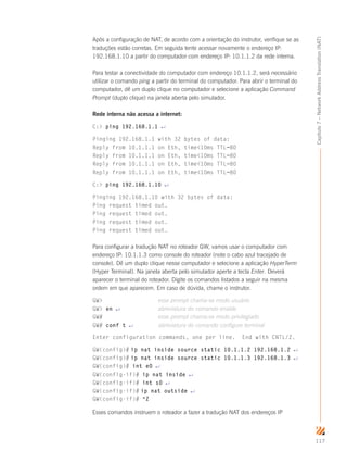 117
Capítulo7–NetworkAddressTranslation(NAT)
Após a configuração de NAT, de acordo com a orientação do instrutor, verifique se as
traduções estão corretas. Em seguida tente acessar novamente o endereço IP:
192.168.1.10 a partir do computador com endereço IP: 10.1.1.2 da rede interna.
Para testar a conectividade do computador com endereço 10.1.1.2, será necessário
utilizar o comando ping a partir do terminal do computador. Para abrir o terminal do
computador, dê um duplo clique no computador e selecione a aplicação Command
Prompt (duplo clique) na janela aberta pelo simulador.
Rede interna não acessa a internet:
C: ping 192.168.1.1 ↵
Pinging 192.168.1.1 with 32 bytes of data:
Reply from 10.1.1.1 on Eth, time10ms TTL=80
Reply from 10.1.1.1 on Eth, time10ms TTL=80
Reply from 10.1.1.1 on Eth, time10ms TTL=80
Reply from 10.1.1.1 on Eth, time10ms TTL=80
C: ping 192.168.1.10 ↵
Pinging 192.168.1.10 with 32 bytes of data:
Ping request timed out.
Ping request timed out.
Ping request timed out.
Ping request timed out.
Para configurar a tradução NAT no roteador GW, vamos usar o computador com
endereço IP: 10.1.1.3 como console do roteador (note o cabo azul tracejado de
console). Dê um duplo clique nesse computador e selecione a aplicação HyperTerm
(Hyper Terminal). Na janela aberta pelo simulador aperte a tecla Enter. Deverá
aparecer o terminal do roteador. Digite os comandos listados a seguir na mesma
ordem em que aparecem. Em caso de dúvida, chame o instrutor.
GW 	esse prompt chama-se modo usuário
GW en ↵ 	abreviatura do comando enable
GW# 	esse prompt chama-se modo privilegiado
GW# conf t ↵ 	abreviatura do comando configure terminal
Enter configuration commands, one per line. End with CNTL/Z.
GW(config)# ip nat inside source static 10.1.1.2 192.168.1.2 ↵
GW(config)# ip nat inside source static 10.1.1.3 192.168.1.3 ↵
GW(config)# int e0 ↵
GW(config-if)# ip nat inside ↵
GW(config-if)# int s0 ↵
GW(config-if)# ip nat outside ↵
GW(config-if)# ^Z
Esses comandos instruem o roteador a fazer a tradução NAT dos endereços IP
 