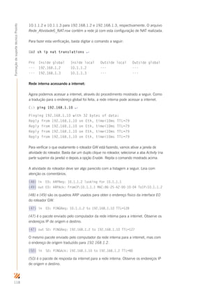 118
FormaçãodesuportetécnicoProinfo
10.1.1.2 e 10.1.1.3 para 192.168.1.2 e 192.168.1.3, respectivamente. O arquivo
Rede_Atividade6_NAT.nsw contém a rede já com esta configuração de NAT realizada.
Para fazer esta verificação, basta digitar o comando a seguir:
GW# sh ip nat translations ↵
Pro Inside global Inside local Outside local Outside global
--- 192.168.1.2 10.1.1.2 --- ---
--- 192.168.1.3 10.1.1.3 --- ---
Rede interna acessando a internet:
Agora podemos acessar a internet, através do procedimento mostrado a seguir. Como
a tradução para o endereço global foi feita, a rede interna pode acessar a internet.
C: ping 192.168.1.10 ↵
Pinging 192.168.1.10 with 32 bytes of data:
Reply from 192.168.1.10 on Eth, time10ms TTL=79
Reply from 192.168.1.10 on Eth, time10ms TTL=79
Reply from 192.168.1.10 on Eth, time10ms TTL=79
Reply from 192.168.1.10 on Eth, time10ms TTL=79
Para verificar o que exatamente o roteador GW está fazendo, vamos ativar a janela de
atividade do roteador. Basta dar um duplo clique no roteador, selecionar a aba Activity (na
parte superior da janela) e depois a opção Enable. Repita o comando mostrado acima.
A atividade do roteador deve ser algo parecido com a listagem a seguir. Leia com
atenção os comentários.
(48) in E0: ARPReq: 10.1.1.2 looking for 10.1.1.1
(49) out E0: ARPAck: FromIP:10.1.1.1 MAC:86-25-A2-00-10-04 ToIP:10.1.1.2
(48) e (49) são os quadros ARP usados para obter o endereço físico da interface E0
do roteador GW.
(47) in E0: PINGReq: 10.1.1.2 to 192.168.1.10 TTL=128
(47) é o pacote enviado pelo computador da rede interna para a internet. Observe os
endereços IP de origem e destino.
(47) out S0: PINGReq: 192.168.1.2 to 192.168.1.10 TTL=127
O mesmo pacote enviado pelo computador da rede interna para a internet, mas com
o endereço de origem traduzido para 192.168.1.2.
(50) in S0: PINGAck: 192.168.1.10 to 192.168.1.2 TTL=80
(50) é o pacote de resposta da internet para a rede interna. Observe os endereços IP
de origem e destino.
 