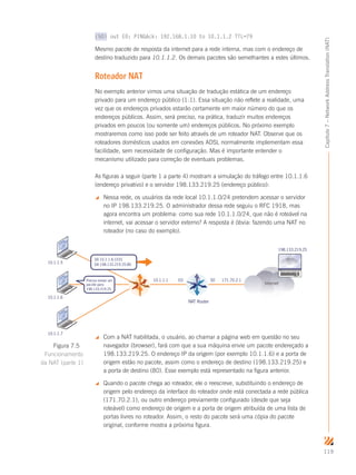 119
Capítulo7–NetworkAddressTranslation(NAT)
(50) out E0: PINGAck: 192.168.1.10 to 10.1.1.2 TTL=79
Mesmo pacote de resposta da internet para a rede interna, mas com o endereço de
destino traduzido para 10.1.1.2. Os demais pacotes são semelhantes a estes últimos.
Roteador NAT
No exemplo anterior vimos uma situação de tradução estática de um endereço
privado para um endereço público (1:1). Essa situação não reflete a realidade, uma
vez que os endereços privados estarão certamente em maior número do que os
endereços públicos. Assim, será preciso, na prática, traduzir muitos endereços
privados em poucos (ou somente um) endereços públicos. No próximo exemplo
mostraremos como isso pode ser feito através de um roteador NAT. Observe que os
roteadores domésticos usados em conexões ADSL normalmente implementam essa
facilidade, sem necessidade de configuração. Mas é importante entender o
mecanismo utilizado para correção de eventuais problemas.
As figuras a seguir (parte 1 a parte 4) mostram a simulação do tráfego entre 10.1.1.6
(endereço privativo) e o servidor 198.133.219.25 (endereço público):
 Nessa rede, os usuários da rede local 10.1.1.0/24 pretendem acessar o servidor
no IP 198.133.219.25. O administrador dessa rede seguiu o RFC 1918, mas
agora encontra um problema: como sua rede 10.1.1.0/24, que não é roteável na
internet, vai acessar o servidor externo? A resposta é óbvia: fazendo uma NAT no
roteador (no caso do exemplo).
S0 171.70.2.110.1.1.1 E0
10.1.1.5
10.1.1.6
10.1.1.7
Internet
NAT Router
Preciso enviar um
pacote para
198.133.219.25
198.133.219.25
SA 10.1.1.6:1031
DA 198.133.219.25:80
 Com a NAT habilitada, o usuário, ao chamar a página web em questão no seu
navegador (browser), fará com que a sua máquina envie um pacote endereçado a
198.133.219.25. O endereço IP da origem (por exemplo 10.1.1.6) e a porta de
origem estão no pacote, assim como o endereço de destino (198.133.219.25) e
a porta de destino (80). Esse exemplo está representado na figura anterior.
 Quando o pacote chega ao roteador, ele o reescreve, substituindo o endereço de
origem pelo endereço da interface do roteador onde está conectada a rede pública
(171.70.2.1), ou outro endereço previamente configurado (desde que seja
roteável) como endereço de origem e a porta de origem atribuída de uma lista de
portas livres no roteador. Assim, o resto do pacote será uma cópia do pacote
original, conforme mostra a próxima figura.
Figura 7.5
Funcionamento
da NAT (parte 1)
 