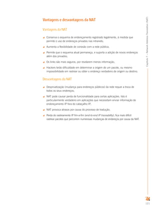 121
Capítulo7–NetworkAddressTranslation(NAT)
Vantagens e desvantagens da NAT
Vantagens da NAT
 Conserva o esquema de endereçamento registrado legalmente, à medida que
permite o uso de endereços privados nas intranets;
 Aumenta a flexibilidade de conexão com a rede pública;
 Permite que o esquema atual permaneça, e suporta a adição de novos endereços
além dos privados;
 Os links são mais seguros, por revelarem menos informação;
 Hackers terão dificuldade em determinar a origem de um pacote, ou mesmo
impossibilidade em rastrear ou obter o endereço verdadeiro de origem ou destino.
Desvantagens da NAT
 Desprivatização (mudança para endereços públicos) da rede requer a troca de
todos os seus endereços;
 NAT pode causar perda de funcionalidade para certas aplicações. Isto é
particularmente verdadeiro em aplicações que necessitam enviar informação de
endereçamento IP fora do cabeçalho IP;
 NAT provoca atrasos por causa do processo de tradução;
 Perda do rastreamento IP fim-a-fim (end-to-end IP traceability); fica mais difícil
rastrear pacotes que percorrem numerosas mudanças de endereços por causa da NAT.
 