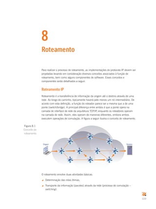 123
8
Roteamento
Para realizar o processo de roteamento, as implementações do protocolo IP devem ser
projetadas levando em consideração diversos conceitos associados à função de
roteamento, bem como alguns componentes de software. Esses conceitos e
componentes serão detalhados a seguir.
Roteamento IP
Roteamento é a transferência de informação da origem até o destino através de uma
rede. Ao longo do caminho, tipicamente haverá pelo menos um nó intermediário. De
acordo com esta definição, a função do roteador parece ser a mesma que a de uma
ponte (switch/bridge). A principal diferença entre ambos é que a ponte opera na
camada de interface de rede da arquitetura TCP/IP, enquanto os roteadores operam
na camada de rede. Assim, eles operam de maneiras diferentes, embora ambos
executem operações de comutação. A figura a seguir ilustra o conceito de roteamento.
Origem Destino
O roteamento envolve duas atividades básicas:
 Determinação das rotas ótimas;
 Transporte da informação (pacotes) através da rede (processo de comutação –
switching).
Figura 8.1
Conceito de
roteamento
 