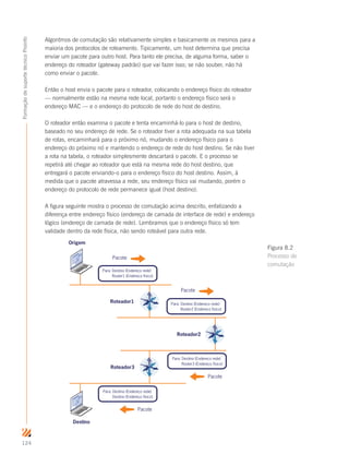 124
FormaçãodesuportetécnicoProinfo
Algoritmos de comutação são relativamente simples e basicamente os mesmos para a
maioria dos protocolos de roteamento. Tipicamente, um host determina que precisa
enviar um pacote para outro host. Para tanto ele precisa, de alguma forma, saber o
endereço do roteador (gateway padrão) que vai fazer isso; se não souber, não há
como enviar o pacote.
Então o host envia o pacote para o roteador, colocando o endereço físico do roteador
— normalmente estão na mesma rede local, portanto o endereço físico será o
endereço MAC — e o endereço do protocolo de rede do host de destino.
O roteador então examina o pacote e tenta encaminhá-lo para o host de destino,
baseado no seu endereço de rede. Se o roteador tiver a rota adequada na sua tabela
de rotas, encaminhará para o próximo nó, mudando o endereço físico para o
endereço do próximo nó e mantendo o endereço de rede do host destino. Se não tiver
a rota na tabela, o roteador simplesmente descartará o pacote. E o processo se
repetirá até chegar ao roteador que está na mesma rede do host destino, que
entregará o pacote enviando-o para o endereço físico do host destino. Assim, à
medida que o pacote atravessa a rede, seu endereço físico vai mudando, porém o
endereço do protocolo de rede permanece igual (host destino).
A figura seguinte mostra o processo de comutação acima descrito, enfatizando a
diferença entre endereço físico (endereço de camada de interface de rede) e endereço
lógico (endereço de camada de rede). Lembramos que o endereço físico só tem
validade dentro da rede física, não sendo roteável para outra rede.
Para: Destino (Endereço rede)
Router1 (Endereço físico)
Para: Destino (Endereço rede)
Router2 (Endereço físico)
Para: Destino (Endereço rede)
Router3 (Endereço físico)
Roteador1
Roteador2
Roteador3
Pacote
Pacote
Pacote
Pacote
Origem
Destino
Para: Destino (Endereço rede)
Destino (Endereço físico)
Figura 8.2
Processo de
comutação
 