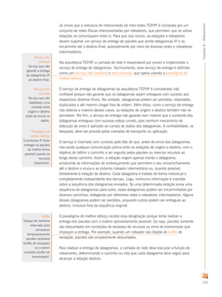 125
Capítulo8–Roteamento
Já vimos que a estrutura de interconexão de inter-redes TCP/IP é composta por um
conjunto de redes físicas interconectadas por roteadores, que permitem que as várias
estações se comuniquem entre si. Para que isso ocorra, as estações e roteadores
devem suportar um serviço de entrega de pacotes que aceite datagramas IP e os
encaminhe até o destino final, possivelmente por meio de diversas redes e roteadores
intermediários.
Na arquitetura TCP/IP, a camada de rede é responsável por prover e implementar o
serviço de entrega de datagramas. Tecnicamente, esse serviço de entrega é definido
como um serviço não confiável e sem conexão, que opera usando o paradigma de
melhor esforço.
O serviço de entrega de datagramas da arquitetura TCP/IP é considerado não
confiável porque não garante que os datagramas sejam entregues com sucesso aos
respectivos destinos finais. Na verdade, datagramas podem ser perdidos, retardados,
duplicados e até mesmo chegar fora de ordem. Além disso, como o serviço de entrega
não detecta a maioria desses casos, as estações de origem e destino também não os
percebem. Por fim, o serviço de entrega não garante nem mesmo que o conteúdo dos
datagramas entregues com sucesso esteja correto, pois nenhum mecanismo de
detecção de erros é aplicado ao campo de dados dos datagramas. A confiabilidade, se
desejada, deve ser provida pelas camadas de transporte ou aplicação.
O serviço é chamado sem conexão pelo fato de que, antes do envio dos datagramas,
não existe qualquer comunicação prévia entre as estações de origem e destino, com o
objetivo de definir o caminho a ser seguido pelos pacotes ou reservar recursos ao
longo desse caminho. Assim, a estação origem apenas monta o datagrama,
acrescenta as informações de endereçamento que permitem o seu encaminhamento
até o destino e envia-o ao próximo roteador intermediário ou, quando possível,
diretamente à estação de destino. Cada datagrama é tratado de forma individual e
completamente independente dos demais. Logo, nenhuma informação é mantida
sobre a sequência dos datagramas enviados. Se uma determinada estação envia uma
sequência de datagramas para outra, esses datagramas podem ser encaminhados por
diversos caminhos, trafegando por diferentes redes e roteadores intermediários. Alguns
desses datagramas podem ser perdidos, enquanto outros podem ser entregues ao
destino, inclusive fora da sequência original.
O paradigma de melhor esforço recebe essa designação porque tenta realizar a
entrega dos pacotes com o melhor aproveitamento possível. Ou seja, pacotes somente
são descartados em condições de escassez de recursos ou erros de transmissão que
impeçam a entrega. Por exemplo, quando um roteador não dispõe de buffer de
recepção, pacotes são simplesmente descartados.
Para realizar a entrega de datagramas, a camada de rede deve executar a função de
roteamento, determinando o caminho ou rota que cada datagrama deve seguir para
alcançar a estação destino.
Serviço não
confiável
Serviço que não
garante a entrega
de datagramas IP
ao destino final.
Serviço sem
conexão
Serviço que não
estabelece uma
conexão entre
origem e destino
antes de enviar os
dados.
Paradigma de
melhor esforço
O protocolo IP tenta
entregar os pacotes
da melhor forma
possível usando os
recursos
disponíveis.
Buffer
Espaço de memória
reservado para
armazenar
temporariamente
pacotes recebidos
(buffer de recepção)
ou a serem
enviados (buffer de
transmissão).
 