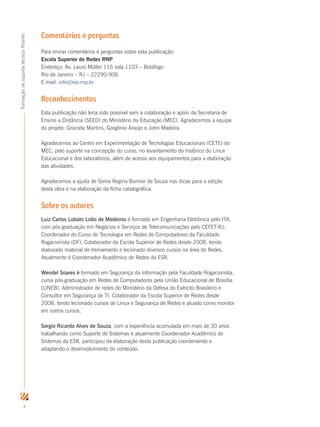 x
FormaçãodesuportetécnicoProinfo
Comentários e perguntas
Para enviar comentários e perguntas sobre esta publicação:
Escola Superior de Redes RNP
Endereço: Av. Lauro Müller 116 sala 1103 – Botafogo
Rio de Janeiro – RJ – 22290-906
E-mail: info@esr.rnp.br
Reconhecimentos
Esta publicação não teria sido possível sem a colaboração e apoio da Secretaria de
Ensino a Distância (SEED) do Ministério da Educação (MEC). Agradecemos a equipe
do projeto: Graciela Martins, Gorgônio Araújo e John Madeira.
Agradecemos ao Centro em Experimentação de Tecnologias Educacionais (CETE) do
MEC, pelo suporte na concepção do curso, no levantamento do histórico do Linux
Educacional e dos laboratórios, além de acesso aos equipamentos para a elaboração
das atividades.
Agradecemos a ajuda de Sonia Regina Burnier de Souza nas dicas para a edição
desta obra e na elaboração da ficha catalográfica.
Sobre os autores
Luiz Carlos Lobato Lobo de Medeiros é formado em Engenharia Eletrônica pelo ITA,
com pós-graduação em Negócios e Serviços de Telecomunicações pelo CEFET-RJ;
Coordenador do Curso de Tecnologia em Redes de Computadores da Faculdade
Rogacionista (DF). Colaborador da Escola Superior de Redes desde 2008, tendo
elaborado material de treinamento e lecionado diversos cursos na área de Redes.
Atualmente é Coordenador Acadêmico de Redes da ESR.
Wendel Soares é formado em Segurança da Informação pela Faculdade Rogacionista,
cursa pós-graduação em Redes de Computadores pela União Educacional de Brasília
(UNEB). Administrador de redes do Ministério da Defesa do Exército Brasileiro e
Consultor em Segurança de TI. Colaborador da Escola Superior de Redes desde
2008, tendo lecionado cursos de Linux e Segurança de Redes e atuado como monitor
em outros cursos.
Sergio Ricardo Alves de Souza, com a experiência acumulada em mais de 30 anos
trabalhando como Suporte de Sistemas e atualmente Coordenador Acadêmico de
Sistemas da ESR, participou da elaboração desta publicação coordenando e
adaptando o desenvolvimento do conteúdo.
 