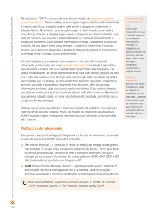126
FormaçãodesuportetécnicoProinfo
Na arquitetura TCP/IP, a camada de rede adota o modelo de roteamento passo-a-
passo (hop-by-hop). Nesse modelo, se as estações origem e destino estão conectadas
à mesma rede física, a estação origem pode enviar o datagrama diretamente à
estação destino. No entanto, se as estações origem e destino estão conectadas a
redes físicas distintas, a estação origem envia o datagrama ao próximo roteador (next-
hop) do caminho, que assume a responsabilidade de continuar encaminhando o
datagrama ao destino. Cada roteador intermediário entrega o datagrama ao próximo
roteador, até que algum deles possa entregar o datagrama diretamente à estação
destino. Como pode ser observado, a função de roteamento explora os mecanismos
de entrega direta e indireta, vistos anteriormente.
A implementação da camada de rede mantém em memória informações de
roteamento, armazenadas em uma tabela de roteamento. Essa tabela é consultada
para descobrir a melhor rota a ser adotada para encaminhar cada datagrama. Na
tabela de roteamento, as linhas representam rotas para cada destino possível da inter-
rede. Cada rota sinaliza como alcançar uma determinada rede ou estação específica.
Vale ressaltar que, na prática, as rotas geralmente apontam para redes, reduzindo o
tamanho da tabela e tornando o roteamento mais eficiente. Além de algumas
informações auxiliares, cada rota possui apenas o endereço IP do próximo roteador
que deve ser usado para alcançar a rede ou estação indicada na mesma. Geralmente,
esse próximo roteador reside em uma rede diretamente conectada, permitindo que o
datagrama lhe seja entregue.
Observe que as rotas não indicam o caminho completo até o destino, mas apenas o
endereço IP do próximo roteador. Assim, no modelo de roteamento da arquitetura
TCP/IP, estações origem e roteadores intermediários não conhecem a rota completa
até o destino.
Protocolos de roteamento
Para prover o serviço de entrega de datagramas e a função de roteamento, a camada
de rede da arquitetura TCP/IP define dois protocolos:
 IP (Internet Protocol) – o protocolo IP provê um serviço de entrega de datagrama
não confiável. É um dos mais importantes protocolos da família TCP/IP, pois todos
os demais protocolos das camadas de rede e transporte dependem dele para
entregar partes de suas informações. Em outras palavras, ICMP, IGMP, UDP e TCP
são diretamente encapsulados em datagramas IP.
 ICMP (Internet Control Message Protocol) – o protocolo ICMP auxilia o protocolo IP,
sendo usado para trocar mensagens de erro e de controle, sinalizar situações
anormais de operação e permitir a identificação de informações operacionais da rede.
Para maiores detalhes, sugerimos a consulta ao livro: STEVENS, W. Richard.
TCP/IP Illustrated Volume 1: The Protocols. Addison Wesley, 1994.
Roteamento passo-
a-passo (hop-by-
hop)
Técnica de
roteamento em que
a estação origem e
cada roteador
intermediário
entregam o
datagrama ao
próximo roteador do
caminho, até que
algum deles possa
entregar o
datagrama
diretamente à
estação destino.
Tabela de
roteamento
Estrutura de dados
mantida por todas
as estações e
roteadores de uma
inter-rede, contendo
informações sobre
as melhores rotas
para alcançar as
possíveis redes ou
estações de uma
inter-rede.
 