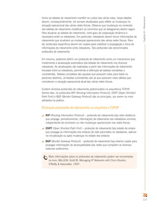 127
Capítulo8–Roteamento
Como as tabelas de roteamento mantêm os custos das várias rotas, essas tabelas
devem, consequentemente, ser sempre atualizadas para refletir as mudanças na
situação operacional das várias redes físicas. Observe que mudanças no conteúdo
das tabelas de roteamento modificam os caminhos que os datagramas devem seguir.
Para atualizar as tabelas de roteamento, certo grau de cooperação dinâmica é
necessário entre os roteadores. Em particular, roteadores devem trocar informações de
roteamento que sinalizam as mudanças operacionais das várias redes físicas. Para
tal, protocolos específicos devem ser usados para viabilizar a propagação e troca de
informações de roteamento entre roteadores. Tais protocolos são denominados
protocolos de roteamento.
Em resumo, podemos definir um protocolo de roteamento como um mecanismo que
implementa a atualização automática das tabelas de roteamento nos diversos
roteadores. As atualizações são realizadas a partir das informações de roteamento
trocadas entre os roteadores, permitindo a definição de tabelas completas e
consistentes. Tabelas completas são aquelas que possuem rotas para todos os
possíveis destinos. Já tabelas consistentes são as que possuem rotas válidas que
consideram a situação operacional atual das várias redes físicas.
Existem diversos protocolos de roteamento padronizados na arquitetura TCP/IP.
Dentre eles, os protocolos RIP (Routing Information Protocol), OSPF (Open Shortest
Path First) e BGP (Border Gateway Protocol) são os principais, por serem os mais
adotados na prática.
Principais protocolos de roteamento na arquitetura TCP/IP
 RIP (Routing Information Protocol) – protocolo de roteamento tipo vetor distância
que propaga, periodicamente, informações de roteamento aos roteadores vizinhos,
independente de ocorrerem ou não mudanças operacionais nas redes físicas.
 OSPF (Open Shortest Path First) – protocolo de roteamento tipo estado de enlace
que propaga as informações dos enlaces de rede para todos os roteadores, apenas
na inicialização ou após mudanças no estado dos enlaces.
 BGP (Border Gateway Protocol) – protocolo de roteamento tipo exterior usado para
propagar informações de alcançabilidade das redes que compõem os diversos
sistemas autônomos.
Mais informações sobre os protocolos de roteamento podem ser encontradas
no livro: BALLEW, Scott M. Managing IP Networks with Cisco Routers.
O’Reilly  Associates, 1997.
 