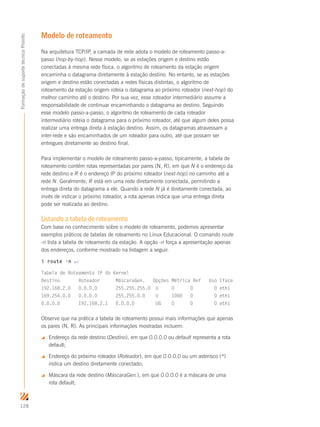 128
FormaçãodesuportetécnicoProinfo
Modelo de roteamento
Na arquitetura TCP/IP, a camada de rede adota o modelo de roteamento passo-a-
passo (hop-by-hop). Nesse modelo, se as estações origem e destino estão
conectadas à mesma rede física, o algoritmo de roteamento da estação origem
encaminha o datagrama diretamente à estação destino. No entanto, se as estações
origem e destino estão conectadas a redes físicas distintas, o algoritmo de
roteamento da estação origem roteia o datagrama ao próximo roteador (next-hop) do
melhor caminho até o destino. Por sua vez, esse roteador intermediário assume a
responsabilidade de continuar encaminhando o datagrama ao destino. Seguindo
esse modelo passo-a-passo, o algoritmo de roteamento de cada roteador
intermediário roteia o datagrama para o próximo roteador, até que algum deles possa
realizar uma entrega direta à estação destino. Assim, os datagramas atravessam a
inter-rede e são encaminhados de um roteador para outro, até que possam ser
entregues diretamente ao destino final.
Para implementar o modelo de roteamento passo-a-passo, tipicamente, a tabela de
roteamento contém rotas representadas por pares (N, R), em que N é o endereço da
rede destino e R é o endereço IP do próximo roteador (next-hop) no caminho até a
rede N. Geralmente, R está em uma rede diretamente conectada, permitindo a
entrega direta do datagrama a ele. Quando a rede N já é diretamente conectada, ao
invés de indicar o próximo roteador, a rota apenas indica que uma entrega direta
pode ser realizada ao destino.
Listando a tabela de roteamento
Com base no conhecimento sobre o modelo de roteamento, podemos apresentar
exemplos práticos de tabelas de roteamento no Linux Educacional. O comando route
-n lista a tabela de roteamento da estação. A opção -n força a apresentação apenas
dos endereços, conforme mostrado na listagem a seguir.
$ route -n ↵
Tabela de Roteamento IP do Kernel
Destino Roteador MáscaraGen. Opções Métrica Ref Uso Iface
192.168.2.0 0.0.0.0 255.255.255.0 U 0 0 0 eth1
169.254.0.0 0.0.0.0 255.255.0.0 U 1000 0 0 eth1
0.0.0.0 192.168.2.1 0.0.0.0 UG 0 0 0 eth1
Observe que na prática a tabela de roteamento possui mais informações que apenas
os pares (N, R). As principais informações mostradas incluem:
 Endereço da rede destino (Destino), em que 0.0.0.0 ou default representa a rota
default;
 Endereço do próximo roteador (Roteador), em que 0.0.0.0 ou um asterisco (*)
indica um destino diretamente conectado;
 Máscara da rede destino (MáscaraGen.), em que 0.0.0.0 é a máscara de uma
rota default;
 