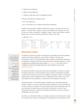 129
Capítulo8–Roteamento
 Estado da rota (Opções);
 Métrica da rota (Métrica);
 Interface usada para enviar os datagramas (Iface).
Principais indicadores de estado da rota:
 U – rota válida (up);
 G – rota indireta via um roteador intermediário (Roteador).
Também é possível listar a tabela de roteamento usando o comando netstat com a
opção -nr. Similarmente, a opção -n força a apresentação dos endereços, ao invés
de nomes de redes e roteadores. A listagem a seguir mostra a saída deste comando.
Observe que o comando netstat não mostra as métricas das rotas.
$ netstat -nr ↵
Tabela de Roteamento IP do Kernel
Destino Roteador MáscaraGen. Opções MSS Janela irtt Iface
192.168.2.0 0.0.0.0 255.255.255.0 U 0 0 0 eth1
169.254.0.0 0.0.0.0 255.255.0.0 U 0 0 0 eth1
0.0.0.0 192.168.2.1 0.0.0.0 UG 0 0 0 eth1
Roteamento estático
As tabelas de roteamento podem ser diretamente manipuladas pelos administradores
através de comandos específicos, que permitem instalar ou remover rotas
manualmente. Assim, os administradores podem configurar as tabelas de roteamento
de roteadores e estações, definindo as rotas para todos os possíveis destinos. As rotas
configuradas manualmente são denominadas rotas estáticas. Da mesma forma, a
estratégia de roteamento baseada apenas em rotas estáticas é denominada
roteamento estático.
No roteamento estático, sempre que redes são acrescentadas, removidas ou mudam
de estado operacional, os administradores devem atualizar manualmente as tabelas
de roteamento de todos ou de parte dos roteadores e estações. Portanto, o roteamento
estático pode consumir bastante tempo de configuração e estar sujeito a erros, não
acomodando de forma satisfatória o crescimento e as mudanças na inter-rede.
Consequentemente, o roteamento estático é adequado para inter-redes pequenas,
simples e estáveis, em que as redes físicas possuem apenas uma única conexão com
as demais redes que compõem a inter-rede. Não existem rotas redundantes, além do
que mudanças no estado operacional das redes são bastante incomuns. Essas
características reduzem o tamanho das tabelas de roteamento e evitam a constante
configuração manual de rotas.
Na prática, no roteamento estático, as entradas das tabelas de roteamento são criadas
por comandos que realizam a configuração do endereçamento das interfaces de rede
Rota estática
Rota configurada
manualmente pelo
administrador.
Roteamento
estático
Estratégia de
roteamento na qual
as tabelas de
roteamento de
roteadores e
estações são
manualmente
configuradas pelo
administrador.
 