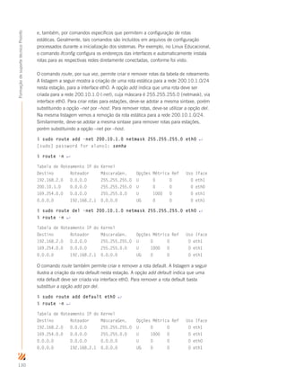 130
FormaçãodesuportetécnicoProinfo
e, também, por comandos específicos que permitem a configuração de rotas
estáticas. Geralmente, tais comandos são incluídos em arquivos de configuração
processados durante a inicialização dos sistemas. Por exemplo, no Linux Educacional,
o comando ifconfig configura os endereços das interfaces e automaticamente instala
rotas para as respectivas redes diretamente conectadas, conforme foi visto.
O comando route, por sua vez, permite criar e remover rotas da tabela de roteamento.
A listagem a seguir mostra a criação de uma rota estática para a rede 200.10.1.0/24
nesta estação, para a interface eth0. A opção add indica que uma rota deve ser
criada para a rede 200.10.1.0 (-net), cuja máscara é 255.255.255.0 (netmask), via
interface eth0. Para criar rotas para estações, deve-se adotar a mesma sintaxe, porém
substituindo a opção –net por –host. Para remover rotas, deve-se utilizar a opção del.
Na mesma listagem vemos a remoção da rota estática para a rede 200.10.1.0/24.
Similarmente, deve-se adotar a mesma sintaxe para remover rotas para estações,
porém substituindo a opção –net por –host.
$ sudo route add -net 200.10.1.0 netmask 255.255.255.0 eth0 ↵
[sudo] password for aluno1: senha
$ route -n ↵
Tabela de Roteamento IP do Kernel
Destino Roteador MáscaraGen. Opções Métrica Ref Uso Iface
192.168.2.0 0.0.0.0 255.255.255.0 U 0 0 0 eth1
200.10.1.0 0.0.0.0 255.255.255.0 U 0 0 0 eth0
169.254.0.0 0.0.0.0 255.255.0.0 U 1000 0 0 eth1
0.0.0.0 192.168.2.1 0.0.0.0 UG 0 0 0 eth1
$ sudo route del -net 200.10.1.0 netmask 255.255.255.0 eth0 ↵
$ route -n ↵
Tabela de Roteamento IP do Kernel
Destino Roteador MáscaraGen. Opções Métrica Ref Uso Iface
192.168.2.0 0.0.0.0 255.255.255.0 U 0 0 0 eth1
169.254.0.0 0.0.0.0 255.255.0.0 U 1000 0 0 eth1
0.0.0.0 192.168.2.1 0.0.0.0 UG 0 0 0 eth1
O comando route também permite criar e remover a rota default. A listagem a seguir
ilustra a criação da rota default nesta estação. A opção add default indica que uma
rota default deve ser criada via interface eth0. Para remover a rota default basta
substituir a opção add por del.
$ sudo route add default eth0 ↵
$ route -n ↵
Tabela de Roteamento IP do Kernel
Destino Roteador MáscaraGen. Opções Métrica Ref Uso Iface
192.168.2.0 0.0.0.0 255.255.255.0 U 0 0 0 eth1
169.254.0.0 0.0.0.0 255.255.0.0 U 1000 0 0 eth1
0.0.0.0 0.0.0.0 0.0.0.0 U 0 0 0 eth0
0.0.0.0 192.168.2.1 0.0.0.0 UG 0 0 0 eth1
 