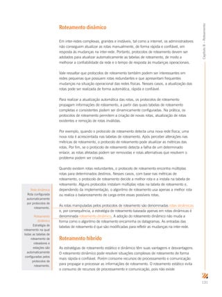 131
Capítulo8–Roteamento
Roteamento dinâmico
Em inter-redes complexas, grandes e instáveis, tal como a internet, os administradores
não conseguem atualizar as rotas manualmente, de forma rápida e confiável, em
resposta às mudanças na inter-rede. Portanto, protocolos de roteamento devem ser
adotados para atualizar automaticamente as tabelas de roteamento, de modo a
melhorar a confiabilidade da rede e o tempo de resposta às mudanças operacionais.
Vale ressaltar que protocolos de roteamento também podem ser interessantes em
redes pequenas que possuem rotas redundantes e que apresentam frequentes
mudanças na situação operacional das redes físicas. Nesses casos, a atualização das
rotas pode ser realizada de forma automática, rápida e confiável.
Para realizar a atualização automática das rotas, os protocolos de roteamento
propagam informações de roteamento, a partir das quais tabelas de roteamento
completas e consistentes podem ser dinamicamente configuradas. Na prática, os
protocolos de roteamento permitem a criação de novas rotas, atualização de rotas
existentes e remoção de rotas inválidas.
Por exemplo, quando o protocolo de roteamento detecta uma nova rede física, uma
nova rota é acrescentada nas tabelas de roteamento. Após perceber alterações nas
métricas de roteamento, o protocolo de roteamento pode atualizar as métricas das
rotas. Por fim, se o protocolo de roteamento detecta a falha de um determinado
enlace, as rotas afetadas podem ser removidas e rotas alternativas que resolvem o
problema podem ser criadas.
Quando existem rotas redundantes, o protocolo de roteamento encontra múltiplas
rotas para determinados destinos. Nesses casos, com base nas métricas de
roteamento, o protocolo de roteamento decide a melhor rota e a instala na tabela de
roteamento. Alguns protocolos instalam múltiplas rotas na tabela de roteamento e,
dependendo da implementação, o algoritmo de roteamento usa apenas a melhor rota
ou realiza o balanceamento de carga entre essas possíveis rotas.
As rotas manipuladas pelos protocolos de roteamento são denominadas rotas dinâmicas
e, por consequência, a estratégia de roteamento baseada apenas em rotas dinâmicas é
denominada roteamento dinâmico. A adoção do roteamento dinâmico não muda a
forma como o algoritmo de roteamento encaminha os datagramas. As entradas das
tabelas de roteamento é que são modificadas para refletir as mudanças na inter-rede.
Roteamento híbrido
As estratégias de roteamento estático e dinâmico têm suas vantagens e desvantagens.
O roteamento dinâmico pode resolver situações complexas de roteamento de forma
mais rápida e confiável. Porém consome recursos de processamento e comunicação
para propagar e processar as informações de roteamento. O roteamento estático evita
o consumo de recursos de processamento e comunicação, pois não existe
Rota dinâmica
Rota configurada
automaticamente
por protocolos de
roteamento.
Roteamento
dinâmico
Estratégia de
roteamento na qual
todas as tabelas de
roteamento de
roteadores e
estações são
automaticamente
configuradas pelos
protocolos de
roteamento.
 