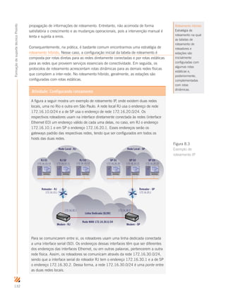 132
FormaçãodesuportetécnicoProinfo
propagação de informações de roteamento. Entretanto, não acomoda de forma
satisfatória o crescimento e as mudanças operacionais, pois a intervenção manual é
lenta e sujeita a erros.
Consequentemente, na prática, é bastante comum encontrarmos uma estratégia de
roteamento híbrido. Nesse caso, a configuração inicial da tabela de roteamento é
composta por rotas diretas para as redes diretamente conectadas e por rotas estáticas
para as redes que proveem serviços essenciais de conectividade. Em seguida, os
protocolos de roteamento acrescentam rotas dinâmicas para as demais redes físicas
que compõem a inter-rede. No roteamento híbrido, geralmente, as estações são
configuradas com rotas estáticas.
Roteamento híbrido
Estratégia de
roteamento na qual
as tabelas de
roteamento de
roteadores e
estações são
inicialmente
configuradas com
algumas rotas
estáticas e,
posteriormente,
complementadas
com rotas
dinâmicas.
Atividade: Configurando roteamento
A figura a seguir mostra um exemplo de roteamento IP, onde existem duas redes
locais, uma no Rio e outra em São Paulo. A rede local RJ usa o endereço de rede
172.16.10.0/24 e a de SP usa o endereço de rede 172.16.20.0/24. Os
respectivos roteadores usam na interface diretamente conectada às redes (interface
Ethernet E0) um endereço válido de cada uma delas, no caso, em RJ o endereço
172.16.10.1 e em SP o endereço 172.16.20.1. Esses endereços serão os
gateways padrão das respectivas redes, tendo que ser configurados em todos os
hosts das duas redes.
172.16.10.10 172.16.10.11 172.16.10.12 172.16.20.20 172.16.20.21 172.16.20.22
RJ 01 RJ 02 RJ 03 SP 01 SP 02 SP 03
172.16.10.1 172.16.20.1
Roteador - RJ Roteador - SP
Rede Local - SPRede Local - RJ
Modem - RJ Modem - SP
172.16.30.1 172.16.30.2
Linha Dedicada (SLDD)
Rede WAN 172.16.30.0/24
Para se comunicarem entre si, os roteadores usam uma linha dedicada conectada
a uma interface serial (S0). Os endereços dessas interfaces têm que ser diferentes
dos endereços das interfaces Ethernet, ou em outras palavras, pertencerem a outra
rede física. Assim, os roteadores se comunicam através da rede 172.16.30.0/24,
sendo que a interface serial do roteador RJ tem o endereço 172.16.30.1 e a de SP
o endereço 172.16.30.2. Dessa forma, a rede 172.16.30.0/24 é uma ponte entre
as duas redes locais.
Figura 8.3
Exemplo de
roteamento IP
 