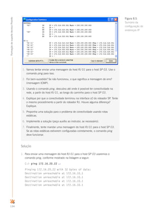 134
FormaçãodesuportetécnicoProinfo
Solução
1.	 Para enviar uma mensagem do host RJ 01 para o host SP 03 usaremos o
comando ping, conforme mostrado na listagem a seguir:
C: ping 172.16.20.22 ↵
Pinging 172.16.20.22 with 32 bytes of data:
Destination unreachable at 172.16.10.1
Destination unreachable at 172.16.10.1
Destination unreachable at 172.16.10.1
Destination unreachable at 172.16.10.1
1.	 Vamos tentar enviar uma mensagem do host RJ 01 para o host SP 03. Use o
comando ping para isso.
2.	 Foi bem-sucedido? Se não funcionou, o que significa a mensagem de erro?
(mensagem ICMP).
3.	 Usando o comando ping, descubra até onde é possível ter conectividade na
rede, a partir do host RJ 01, ao longo do caminho para o host SP 03.
4.	 Explique por que a conectividade terminou na interface s0 do roteador SP. Tente
o mesmo procedimento a partir do roteador RJ. Houve alguma diferença?
Explique.
5.	 Proponha uma solução para o problema de conectividade usando rotas
estáticas.
6.	 Implemente a solução (peça auxílio ao instrutor, se necessário).
7.	 Finalmente, tente mandar uma mensagem do host RJ 01 para o host SP 03.
Se as rotas estáticas estiverem configuradas corretamente, o comando ping
deve funcionar.
Figura 8.5
Sumário da
configuração de
endereços IP
 