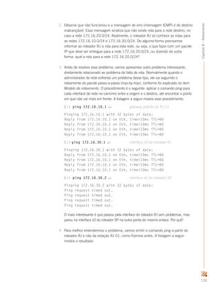 135
Capítulo8–Roteamento
2.	 Observe que não funcionou e a mensagem de erro (mensagem ICMP) é de destino
inalcançável. Essa mensagem sinaliza que não existe rota para a rede destino, no
caso a rede 172.16.20.0/24. Realmente, o roteador RJ só conhece as rotas para
as redes 172.16.10.0/24 e 172.16.30.0/24. De alguma forma precisamos
informar ao roteador RJ a rota para esta rede, ou seja, o que fazer com um pacote
IP que deve ser entregue para a rede 172.16.20.0/24, ou dizendo de outra
forma: qual a rota para a rede 172.16.20.0/24?
3.	 Antes de resolver esse problema, vamos apresentar outro problema interessante,
diretamente relacionado ao problema de falta de rota. Normalmente quando o
administrador de rede enfrenta um problema desse tipo, ele vai seguindo o
roteamento do pacote passo-a-passo (hop-by-hop), conforme foi explicado no item
Modelo de roteamento. O procedimento é o seguinte: aplicar o comando ping para
cada interface de rede no caminho entre a origem e o destino, até encontrar o ponto
em que não vai mais em frente. A listagem a seguir mostra esse procedimento:
C: ping 172.16.10.1 ↵	 gateway padrão do RJ 01
Pinging 172.16.10.1 with 32 bytes of data:
Reply from 172.16.10.1 on Eth, time10ms TTL=80
Reply from 172.16.10.1 on Eth, time10ms TTL=80
Reply from 172.16.10.1 on Eth, time10ms TTL=80
Reply from 172.16.10.1 on Eth, time10ms TTL=80
C: ping 172.16.30.1 ↵	 interface s0 do roteador RJ
Pinging 172.16.30.1 with 32 bytes of data:
Reply from 172.16.10.1 on Eth, time10ms TTL=80
Reply from 172.16.10.1 on Eth, time10ms TTL=80
Reply from 172.16.10.1 on Eth, time10ms TTL=80
Reply from 172.16.10.1 on Eth, time10ms TTL=80
C: ping 172.16.30.2 ↵	 interface s0 do roteador SP
Pinging 172.16.30.2 with 32 bytes of data:
Ping request timed out.
Ping request timed out.
Ping request timed out.
Ping request timed out.
O mais interessante é que passou pela interface do roteador RJ sem problemas, mas
parou na interface s0 do roteador SP na outra ponta do mesmo enlace. Por quê?
4.	 Para melhor entendermos o problema, vamos emitir o comando ping a partir do
roteador RJ e não da estação RJ 01, como fizemos antes. A listagem a seguir
mostra o resultado:
 