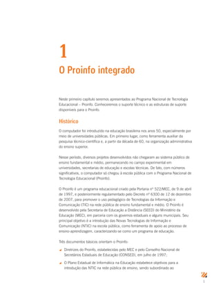 1
1
O Proinfo integrado
Neste primeiro capítulo seremos apresentados ao Programa Nacional de Tecnologia
Educacional – Proinfo. Conheceremos o suporte técnico e as estruturas de suporte
disponíveis para o Proinfo.
Histórico
O computador foi introduzido na educação brasileira nos anos 50, especialmente por
meio de universidades públicas. Em primeiro lugar, como ferramenta auxiliar da
pesquisa técnico-científica e, a partir da década de 60, na organização administrativa
do ensino superior.
Nesse período, diversos projetos desenvolvidos não chegaram ao sistema público de
ensino fundamental e médio, permanecendo no campo experimental em
universidades, secretarias de educação e escolas técnicas. De fato, com números
significativos, o computador só chegou à escola pública com o Programa Nacional de
Tecnologia Educacional (Proinfo).
O Proinfo é um programa educacional criado pela Portaria nº 522/MEC, de 9 de abril
de 1997, e posteriormente regulamentado pelo Decreto nº 6300 de 12 de dezembro
de 2007, para promover o uso pedagógico de Tecnologias da Informação e
Comunicação (TIC) na rede pública de ensino fundamental e médio. O Proinfo é
desenvolvido pela Secretaria de Educação a Distância (SEED) do Ministério da
Educação (MEC), em parceria com os governos estaduais e alguns municipais. Seu
principal objetivo é a introdução das Novas Tecnologias de Informação e
Comunicação (NTIC) na escola pública, como ferramenta de apoio ao processo de
ensino-aprendizagem, caracterizando-se como um programa de educação.
Três documentos básicos orientam o Proinfo:
 Diretrizes do Proinfo, estabelecidas pelo MEC e pelo Conselho Nacional de
Secretários Estaduais de Educação (CONSED), em julho de 1997;
 O Plano Estadual de Informática na Educação estabelece objetivos para a
introdução das NTIC na rede pública de ensino, sendo subordinado ao
 
