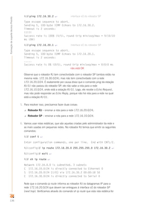 136
FormaçãodesuportetécnicoProinfo
RJ# ping 172.16.30.2 ↵	 interface s0 do roteador SP
Type escape sequence to abort.
Sending 5, 100-byte ICMP Echoes to 172.16.30.2.
Timeout is 2 seconds:
!!!!!
Success rate is 100% (5/5), round trip min/avg/max = 9/10/10
ms (OK)
RJ# ping 172.16.20.1 ↵	 interface e0 do roteador SP
Type escape sequence to abort.
Sending 5, 100-byte ICMP Echoes to 172.16.20.1.
Timeout is 2 seconds:
.....
Success rate is 0% (0/5), round trip min/avg/max = 0/0/0 ms
	 não está OK
Observe que o roteador RJ tem conectividade com o roteador SP (ambos estão na
mesma rede: 172.16.30.0/24), mas não tem conectividade com a rede
172.16.20.0/24. É exatamente por causa disso que o comando ping da estação
RJ 01 não passou do roteador SP: ele não sabe a rota para a rede
172.16.10.0/24, onde está a estação RJ 01. Logo, ele recebe o Echo Request,
mas não pode responder ao Echo Reply, porque não há rota para a rede na qual
está a estação RJ 01.
5.	 Para resolver isso, precisamos fazer duas coisas:
 Roteador RJ – ensinar a rota para a rede 172.16.20.0/24;
 Roteador SP – ensinar a rota para a rede 172.16.10.0/24.
6.	 Vamos usar rotas estáticas, que são aquelas criadas pelo administrador da rede e
as mais usadas em pequenas redes. No roteador RJ temos que emitir os seguintes
comandos:
RJ# conf t ↵
Enter configuration commands, one per line. End with CNTL/Z.
RJ(config)# ip route 172.16.20.0 255.255.255.0 172.16.30.2 ↵
RJ(config)# exit ↵
RJ# sh ip route ↵
Network 172.16.0.0 is subnetted, 3 subnets
C 172.16.10.0/24 is directly connected to Ethernet 0
S 172.16.20.0/24 [1/0] via 172.16.30.2 00:00:18 S0
C 172.16.30.0/24 is directly connected to Serial 0
Note que o comando ip route informa ao roteador RJ os datagramas IP para a
rede 172.16.20.0/24 que devem ser entregues à interface s0 do roteador SP
(next hop). Verificamos através do comando sh ip route que esta rota estática foi
 