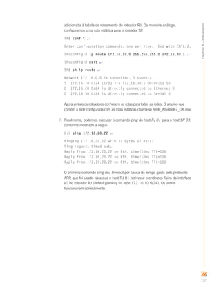 137
Capítulo8–Roteamento
adicionada à tabela de roteamento do roteador RJ. De maneira análoga,
configuramos uma rota estática para o roteador SP.
SP# conf t ↵
Enter configuration commands, one per line. End with CNTL/Z.
SP(config)# ip route 172.16.10.0 255.255.255.0 172.16.30.1 ↵
SP(config)# exit ↵
SP# sh ip route ↵
Network 172.16.0.0 is subnetted, 3 subnets
S 172.16.10.0/24 [1/0] via 172.16.30.1 00:00:11 S0
C 172.16.20.0/24 is directly connected to Ethernet 0
C 172.16.30.0/24 is directly connected to Serial 0
Agora ambos os roteadores conhecem as rotas para todas as redes. O arquivo que
contém a rede configurada com as rotas estáticas chama-se Rede_Atividade7_OK.nsw.
7.	 Finalmente, podemos executar o comando ping do host RJ 01 para o host SP 03,
conforme mostrado a seguir.
C: ping 172.16.20.22 ↵
Pinging 172.16.20.22 with 32 bytes of data:
Ping request timed out.
Reply from 172.16.20.22 on Eth, time10ms TTL=126
Reply from 172.16.20.22 on Eth, time10ms TTL=126
Reply from 172.16.20.22 on Eth, time10ms TTL=126
O primeiro comando ping deu timeout por causa do tempo gasto pelo protocolo
ARP, que foi usado para que o host RJ 01 obtivesse o endereço físico da interface
e0 do roteador RJ (defaul gateway da rede 172.16.10.0/24). Os outros
funcionaram corretamente.
 