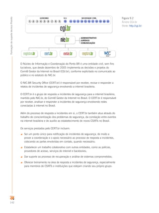 142
FormaçãodesuportetécnicoProinfo
O Núcleo de Informação e Coordenação do Ponto BR é uma entidade civil, sem fins
lucrativos, que desde dezembro de 2005 implementa as decisões e projetos do
Comitê Gestor da Internet no Brasil (CGI.br), conforme explicitado no comunicado ao
público e no estatuto do NIC.br.
O NIC.BR Security Office (CERT.br) é responsável por receber, revisar e responder a
relatos de incidentes de segurança envolvendo a internet brasileira.
O CERT.br é o grupo de resposta a incidentes de segurança para a internet brasileira,
mantido pelo NIC.br, do Comitê Gestor da Internet no Brasil. O CERT.br é responsável
por receber, analisar e responder a incidentes de segurança envolvendo redes
conectadas à internet no Brasil.
Além do processo de resposta a incidentes em si, o CERT.br também atua através do
trabalho de conscientização dos problemas de segurança, da correlação entre eventos
na internet brasileira e do auxílio ao estabelecimento de novos CSIRTs no Brasil.
Os serviços prestados pelo CERT.br incluem:
 Ser um ponto único para notificação de incidentes de segurança, de modo a
prover a coordenação e o apoio necessário ao processo de resposta a incidentes,
colocando as partes envolvidas em contato, quando necessário;
 Estabelecer um trabalho colaborativo com outras entidades, como as polícias,
provedores de acesso, serviços de internet e backbones;
 Dar suporte ao processo de recuperação e análise de sistemas comprometidos;
 Oferecer treinamento na área de resposta a incidentes de segurança, especialmente
para membros de CSIRTs e instituições que estejam criando seu próprio grupo.
Figura 9.2
Árvore CGI.br
(fonte: http://cgi.br)
 