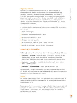 143
Capítulo9–Segurança
Segurança pessoal
Hoje em dia o computador doméstico deixou de ser apenas um objeto de
entretenimento para se tornar um instrumento capaz de realizar tarefas como
transações financeiras e armazenamento de dados sensíveis, entre outros. É
importante que o usuário esteja preocupado com a segurança de seu computador,
pois corre o risco de ter suas senhas e números de cartão de crédito roubados, seu
acesso à internet utilizado por pessoas não autorizadas, seus dados pessoais
alterados ou utilizados por terceiros, seu computador comprometido, seus arquivos
apagados, entre outros riscos.
A motivação para tais atos pode variar de acordo com o atacante. São as motivações
mais comuns:
 Destruir informações;
 Disseminar mensagens alarmantes e falsas;
 Ler e enviar e-mails em seu nome;
 Propagar vírus de computador;
 Furtar números de cartões de crédito e senhas bancárias;
 Utilizar seu computador para atacar outros computadores.
Autenticação de usuários
Os fatores de autenticação para humanos são normalmente classificados em três casos:
 Aquilo que o usuário é — impressão digital, padrão retinal, sequência de DNA,
padrão de voz, reconhecimento de assinatura, sinais elétricos unicamente
identificáveis produzidos por um corpo vivo, ou qualquer outro meio biométrico.
 Aquilo que o usuário tem — cartão de identificação, security token, software
token ou telefone celular.
 Aquilo que o usuário conhece — senha, frase de segurança, PIN.
Frequentemente é utilizada uma combinação de dois ou mais métodos. Um banco,
por exemplo, pode requisitar uma “frase de segurança” além da senha; nestes casos é
utilizado o termo autenticação de dois fatores.
Senhas
Em qualquer sistema computacional, uma senha serve para autenticar o usuário, ou
seja, é utilizada no processo de identificação de um usuário para confirmar se ele é
realmente quem diz ser.
Se outra pessoa tem acesso à sua senha, ela poderá utilizá-la para se passar por você
dentro de uma rede ou mesmo na internet. As motivações são as mesmas citadas
acima. Portanto, a senha merece uma atenção especial, afinal ela é de inteira
responsabilidade do usuário.
 