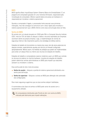 144
FormaçãodesuportetécnicoProinfo
BIOS
BIOS significa Basic Input/Output System (Sistema Básico de Entrada/Saída). É um
programa de computador gravado em uma memória (firmware), responsável pela
inicialização do computador. Oferece suporte básico de acesso ao hardware e é
responsável por inicializar o sistema operacional.
Quando o computador é ligado, o processador tenta executar suas primeiras
instruções, mas não consegue se comunicar com o disco rígido para inicializar o
sistema operacional sem que o BIOS informe como essa comunicação deve ser feita.
Senha de BIOS
De acordo com um estudo lançado em 2000 pelo FBI e o Computer Security Institute
(CSI), mais de 70% de todos os ataques a dados e recursos reportados por empresas
ocorreram dentro da própria empresa. Logo, a implementação de normas de
segurança interna é tão importante quanto uma estratégia de defesa externa.
Estações de trabalho de funcionários na maioria dos casos não são alvos potenciais de
ataques remotos, especialmente aquelas por trás de um firewall configurado
apropriadamente. Mesmo assim, há medidas de proteção que podem ser implementadas
para evitar um ataque físico ou interno aos recursos de estações de trabalho.
Estações de trabalho e computadores caseiros modernos usam um BIOS que controla
os recursos do sistema no nível do hardware. Usuários de estações de trabalho
podem determinar senhas administrativas no BIOS para impedir que atacantes
acessem ou inicializem o sistema.
Essa senha pode ter dois níveis de acesso:
 Senha de usuário – bloqueia a partida do sistema operacional solicitando uma
senha para tal função.
 Senha de supervisor – bloqueia o acesso ao BIOS para alteração não autorizada
das configurações.
Para maior segurança sugerimos que as duas senhas estejam habilitadas.
A nomenclatura dos tipos de senhas no BIOS pode variar de acordo com o
equipamento utilizado.
Os computadores distribuídos pelo Proinfo já vêm com senha do BIOS,
colocada pelo fabricante para impedir alterações.
 