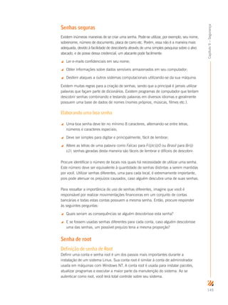 145
Capítulo9–Segurança
Senhas seguras
Existem inúmeras maneiras de se criar uma senha. Pode-se utilizar, por exemplo, seu nome,
sobrenome, número de documento, placa de carro etc. Porém, essa não é a maneira mais
adequada, devido à facilidade de descoberta através de uma simples pesquisa sobre o alvo
atacado, e de posse dessa credencial, um atacante pode facilmente:
 Ler e-mails confidenciais em seu nome;
 Obter informações sobre dados sensíveis armazenados em seu computador;
 Desferir ataques a outros sistemas computacionais utilizando-se da sua máquina.
Existem muitas regras para a criação de senhas, sendo que a principal é jamais utilizar
palavras que façam parte de dicionários. Existem programas de computador que tentam
descobrir senhas combinando e testando palavras em diversos idiomas e geralmente
possuem uma base de dados de nomes (nomes próprios, músicas, filmes etc.).
Elaborando uma boa senha
 Uma boa senha deve ter no mínimo 8 caracteres, alternando-se entre letras,
números e caracteres especiais;
 Deve ser simples para digitar e principalmente, fácil de lembrar;
 Altere as letras de uma palavra como Falcao para F@lc@0 ou Brasil para Br@
s1l; senhas geradas desta maneira são fáceis de lembrar e difíceis de descobrir.
Procure identiﬁcar o número de locais nos quais há necessidade de utilizar uma senha.
Este número deve ser equivalente à quantidade de senhas distintas a serem mantidas
por você. Utilizar senhas diferentes, uma para cada local, é extremamente importante,
pois pode atenuar os prejuízos causados, caso alguém descubra uma de suas senhas.
Para ressaltar a importância do uso de senhas diferentes, imagine que você é
responsável por realizar movimentações financeiras em um conjunto de contas
bancárias e todas estas contas possuem a mesma senha. Então, procure responder
às seguintes perguntas:
 Quais seriam as consequências se alguém descobrisse esta senha?
 E se fossem usadas senhas diferentes para cada conta, caso alguém descobrisse
uma das senhas, um possível prejuízo teria a mesma proporção?
Senha de root
Definição de senha de Root
Definir uma conta e senha root é um dos passos mais importantes durante a
instalação de um sistema Linux. Sua conta root é similar à conta de administrador
usada em máquinas com Windows NT. A conta root é usada para instalar pacotes,
atualizar programas e executar a maior parte da manutenção do sistema. Ao se
autenticar como root, você terá total controle sobre seu sistema.
 