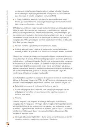 2
FormaçãodesuportetécnicoProinfo
planejamento pedagógico geral da educação na unidade federada. Estabelece
ainda critérios para a participação de escolas no programa, incluindo diretrizes
para elaboração de projetos pedagógicos com uso de NTIC;
 O Projeto Estadual de Seleção e Capacitação de Recursos Humanos para o
Proinfo, que apresenta normas para seleção e capacitação de recursos humanos
para o programa (professores e técnicos).
O MEC compra, distribui e instala laboratórios de informática nas escolas públicas de
educação básica. Em contrapartida, os governos locais (prefeituras e governos
estaduais) devem providenciar a infraestrutura das escolas, indispensável para que
elas recebam os computadores. As diretrizes do programa preveem que só receberão
computadores e respectivos periféricos as escolas que tenham um projeto de uso
pedagógico das NTIC, aprovado pela Comissão Estadual de Informática na Educação.
Além disso precisam dispor de:
 Recursos humanos capacitados para implementar o projeto;
 Ambiente adequado para a instalação de equipamentos, que tenha segurança,
alimentação elétrica de qualidade e um mínimo de conforto para alunos e professores.
O Proinfo tem a preparação de recursos humanos (professores, especialmente) como a
principal condição de sucesso. Professores são preparados em dois níveis: professores-
multiplicadores e professores de escolas. Também está sendo desenvolvido o programa
de treinamento de técnicos de suporte. Um professor-multiplicador é um especialista
em capacitação de professores de escolas para o uso da telemática em sala de aula:
adota-se no programa, portanto, o princípio de professores trabalhando na capacitação
das universidades brasileiras, públicas ou privadas, escolhidas em função da
excelência na utilização de tecnologia na educação.
Os multiplicadores capacitam os professores de escolas em centros de excelência ditos
Núcleos de Tecnologia Educacional (NTE). Um NTE tem uma estrutura-padrão para o
Brasil e é uma estratégia para descentralizar o Proinfo. Suas principais funções são:
 Capacitação permanente de professores e técnicos de suporte;
 Suporte pedagógico e técnico a escolas, com a elaboração de projetos de uso
pedagógico da telemática, com acompanhamento, suporte a professores e
técnicos, entre outros;
 Pesquisa.
O Proinfo Integrado é um programa de formação voltado para o uso didático-
pedagógico das Tecnologias da Informação e Comunicação (TIC) no cotidiano escolar,
articulado à distribuição dos equipamentos nas escolas e aos conteúdos e recursos
multimídia e digitais oferecidos pelo Portal do Professor, pela TV Escola e DVD Escola,
pelo Domínio Público e pelo Banco Internacional de Objetos Educacionais. São
ofertados os seguintes cursos:
 Introdução à Educação Digital (40h) – Curso básico para professores que não têm
o domínio mínimo no manejo de computadores e da internet;
 