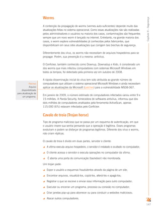 147
Capítulo9–Segurança
Worms
A contenção da propagação de worms (vermes auto-suficientes) depende muito das
atualizações feitas no sistema operacional. Como essas atualizações não são realizadas
pelos administradores e usuários na maioria dos casos, contaminações são frequentes
sempre que um novo worm é lançado na internet. Entretanto, na grande maioria dos
casos, o worm explora vulnerabilidades já conhecidas pelos fabricantes, que
disponibilizam em seus sites atualizações que corrigem tais brechas de segurança.
Diferentemente dos vírus, os worms não necessitam de arquivos hospedeiros para se
propagar. Porém, sua prevenção é a mesma: antivírus.
O Conficker, também conhecido como Downup, Downadup e Kido, é considerado um
dos worms que mais infectou computadores com sistemas Microsoft Windows em
todos os tempos; foi detectado pela primeira vez em outubro de 2008.
A rápida disseminação inicial do vírus tem sido atribuída ao grande número de
computadores que utilizam o sistema operacional Microsoft Windows e ainda necessitam
aplicar as atualizações da Microsoft (patches) para a vulnerabilidade MS08-067.
Em janeiro de 2009, o número estimado de computadores infectados variou entre 9 e
15 milhões. A Panda Security, fornecedora de softwares antivírus, informou que dos
dois milhões de computadores analisados pela ferramenta ActiveScan, apenas
115.000 (6%) estavam infectados pelo Conficker.
Cavalo de troia (Trojan horse)
Tipo de programa malicioso que se passa por um esquema de autenticação, em que
o usuário insere sua senha pensando que a operação é legítima. Esses programas
evoluíram e podem se disfarçar de programas legítimos. Diferente dos vírus e worms,
não criam réplicas.
O cavalo de troia é divido em duas partes, servidor e cliente:
 A vítima executa arquivo hospedeiro, o servidor é instalado e ocultado no computador;
 O cliente acessa o servidor e executa operações no computador da vítima;
 É aberta uma porta de comunicação (backdoor) não monitorada.
Um trojan pode:
 Expor o usuário a esquemas fraudulentos através da página de um site;
 Encontrar arquivos, visualizá-los, copiá-los, alterá-los e apagá-los;
 Registrar o que se escreve e enviar essa informação para outro computador;
 Executar ou encerrar um programa, processo ou conexão no computador;
 Criar janelas pop-up para aborrecer ou para conduzir a websites maliciosos;
 Atacar outros computadores.
Patches
Arquivo
disponibilizado
para atualização de
um programa.
 