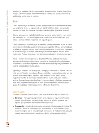 148
FormaçãodesuportetécnicoProinfo
A prevenção para esse tipo de programa é ter sempre um bom software de antivírus,
aliado a um firewall, trocar frequentemente suas senhas, não usar ou desabilitar a
opção salvar senha onde for possível.
Spam
Com a popularização da internet, ocorreu o crescimento de um fenômeno que desde
seu surgimento tornou-se rapidamente um grande problema para a comunicação
eletrônica: o envio em massa de mensagens não solicitadas, chamadas de spam.
O termo spam vem do inglês Spiced Ham ou “presunto apimentado”, e é um termo
que faz referência a um quadro inglês muito famoso que se chamava Spam, que
retrata a comida enlatada no período pós segunda guerra.
Com o surgimento e a popularização da internet e, consequentemente, do uso do e-mail,
um simples remetente das cartas de corrente ou propagandas obteve a oportunidade e a
facilidade de atingir um número muito maior de destinatários. Tudo isso com a vantagem
de investir muito pouco ou nada para alcançar os mesmos objetivos em uma escala
muito maior. Por essa razão, esse é um dos maiores motivadores para o envio de spam.
Desde o primeiro spam registrado na década de 90, essa prática tem evoluído,
acompanhando o desenvolvimento da internet e de novas aplicações e tecnologias.
Atualmente, o spam está largamente associado a ataques à segurança de redes e do
usuário, propagação de vírus e golpes.
A prevenção para esse tipo de ataque é a navegação consciente na internet. Deve-se
evitar ser um “clicador compulsivo”. Procure controlar a curiosidade de visitar um site
ou abrir um e-mail suspeito, pois você pode ser vítima de um golpe. Muitos
programas recentes de antivírus e sites de webmail trazem embutidos em seus
serviços filtros anti-spam que classificam a correspondência e facilitam seu descarte.
Além disso, os provedores dispõem de listas globais de spamers, informadas por
grupos de resposta a incidentes ou mesmo fabricantes de antivírus.
Tipos de spam
Os spams podem ter várias origens e tipos, mas geralmente seguem um padrão:
 Correntes – mensagens que prometem sorte, riqueza ou algum benefício se o
usuário repassá-la para um determinado número de pessoas, avisando que
aqueles que quebrarem a corrente sofrerão infortúnios.
 Propagandas – divulgação de produtos, serviços e até de propaganda política. É o
tipo mais comum de spam registrado. Normalmente os produtos ofertados por
essas mensagens são de natureza ilegal, como venda de medicamentos, produtos
piratas, oportunidades de enriquecimento rápido, produtos eróticos e sites
 