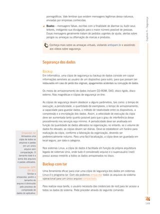 149
Capítulo9–Segurança
pornográficos. Vale lembrar que existem mensagens legítimas dessa natureza,
enviadas por empresas conhecidas.
 Boatos – mensagens falsas, escritas com a finalidade de alarmar ou iludir seus
leitores, instigando sua divulgação para o maior número possível de pessoas.
Essas mensagens geralmente tratam de pedidos urgentes de ajuda, alertas sobre
perigos ou ameaças ou difamação de marcas e produtos.
Conheça mais sobre as ameaças virtuais, visitando antispam.br e assistindo
aos vídeos sobre segurança.
Segurança dos dados
Backup
Em informática, uma cópia de segurança ou backup de dados consiste em copiar
informações sensíveis ao usuário de um dispositivo para outro, para que possam ser
restaurados em caso de perda dos originais, apagamentos acidentais ou corrupção de dados.
Os meios de armazenamento de dados incluem CD-ROM, DVD, disco rígido, disco
externo, fitas magnéticas e cópias de segurança on-line.
As cópias de segurança devem obedecer a alguns parâmetros, tais como: o tempo de
execução, a periodicidade, a quantidade de exemplares, o tempo de armazenamento,
a capacidade para guardar dados, o método de rotatividade entre os dispositivos, a
compressão e a encriptação dos dados. Assim, a velocidade de execução da cópia
deve ser aumentada tanto quanto possível para que o grau de interferência desse
procedimento nos serviços seja mínimo. A periodicidade deve ser analisada em
função da quantidade de dados alterados na organização; no entanto, se o volume de
dados for elevado, as cópias devem ser diárias. Deve-se estabelecer um horário para
realização da cópia, conforme a laboração da organização, devendo ser
preferencialmente noturno. Para uma fácil localização, a cópia deve ser guardada em
local seguro, por data e categoria.
Nos sistemas Linux, a cópia de dados é facilitada em função da própria arquitetura
legada de sistemas Unix, onde tudo é considerado arquivo e o superusuário (root)
possui acesso irrestrito a todos os dados armazenados no disco.
Backup com tar
Uma ferramenta eficaz para criar uma cópia de segurança dos dados em sistemas
Linux é o programa tar. Com ela podemos empacotar todos os arquivos do sistema
operacional para um único arquivo compactado.
Para realizar essa tarefa, o usuário necessita das credenciais de root para ter acesso a
todos os dados do sistema. Pode proceder através do seguinte comando:
Empacotar: tar
Armazena uma
cópia de todos os
arquivos e pastas
em um único
arquivo sem
compactação. O
tamanho total é a
soma dos arquivos
e pastas utilizados.
Compactar: GZIP,
ZIP, BZ2
Similar a
empacotar, porém o
tamanho do
arquivo é diminuído
pelo processo de
compressão de
dados do aplicativo.
 