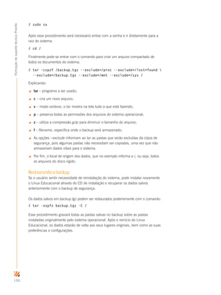 150
FormaçãodesuportetécnicoProinfo
# sudo su
Após esse procedimento será necessário entrar com a senha e ir diretamente para a
raiz do sistema:
# cd /
Finalmente pode-se entrar com o comando para criar um arquivo compactado de
todos os documentos do sistema.
# tar -cvpzf /backup.tgz --exclude=/proc --exclude=/lost+found 
--exclude=/backup.tgz --exclude=/mnt --exclude=/sys /
Explicando:
 tar – programa a ser usado;
 c – cria um novo arquivo;
 v – modo verbose, o tar mostra na tela tudo o que está fazendo;
 p – preserva todas as permissões dos arquivos do sistema operacional;
 z – utiliza a compressão gzip para diminuir o tamanho do arquivo;
 f – filename, especifica onde o backup será armazenado;
 As opções --exclude informam ao tar as pastas que serão excluídas da cópia de
segurança, pois algumas pastas não necessitam ser copiadas, uma vez que não
armazenam dados vitais para o sistema.
 Por fim, o local de origem dos dados, que no exemplo informa a /, ou seja, todos
os arquivos do disco rígido.
Restaurando o backup
Se o usuário sentir necessidade de reinstalação do sistema, pode instalar novamente
o Linux Educacional através do CD de instalação e recuperar os dados salvos
anteriormente com o backup de segurança.
Os dados salvos em backup.tgz podem ser restaurados posteriomente com o comando:
# tar -xvpfz backup.tgz -C /
Esse procedimento gravará todas as pastas salvas no backup sobre as pastas
instaladas originalmente pelo sistema operacional. Após o reinício do Linux
Educacional, os dados estarão de volta aos seus lugares originais, bem como as suas
preferências e configurações.
 
