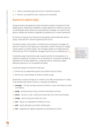 152
FormaçãodesuportetécnicoProinfo
 z – utiliza a compressão gzip para diminuir o tamanho do arquivo.
 f – filename, que especifica onde o backup será armazenado.
Arquivos de registros (logs)
Os logs de sistema são registros de eventos relevantes ao sistema computacional. Esse
registro pode ser utilizado para restabelecer o estado original de um sistema ou para que
um administrador possa conhecer seu comportamento no passado. Um arquivo de log
pode ser utilizado para auditoria e diagnóstico de problemas com o sistema operacional.
Os arquivos de logs do Linux Educacional são gerados e gerenciados pelo daemon
syslog, criado pela IETF (Internet Engineering Task Force).
O protocolo syslog é muito simples: o remetente envia uma pequena mensagem de
texto (com menos de 1024 bytes) para o destinatário, também chamado de “syslogd”,
“serviço syslog” ou “servidor syslog”. Tais mensagens podem ser enviadas tanto por
UDP quanto por TCP. O conteúdo da mensagem pode ser puro ou codificado por SSL.
O protocolo syslog é tipicamente usado no gerenciamento de computadores e na
auditoria de segurança de sistemas. Por ser suportado por uma grande variedade de
dispositivos em diversas plataformas, o protocolo pode ser usado para integrar
diferentes sistemas em um só repositório de dados.
O protocolo syslog foi inicialmente criado para:
 Permitir que os programadores gerem seus próprios arquivos de log;
 Permitir que o administrador do sistema controle os logs.
Geralmente os arquivos de logs de um sistema Linux estão armazenados em /var/log
e são divididos para facilitar a busca e a resolução de problemas:
 messages – mm dos principais arquivos do sistema, mostra informações do kernel
e do sistema;
 syslog – principal arquivo de log, armazena informações do kernel;
 secure – uso do su, sudo, mudança de senhas pelo root, entre outras funções;
 mailog – arquivo de log do servidor de e-mail;
 cron – log do cron (agendador de tarefas do Linux);
 auth – log de aplicações que utilizam autenticação;
 user – log gerado por registros originados por aplicações de usuário.
SSL
Secure Sockets
Layer. Protocolo
utilizado para criar
páginas seguras.
 