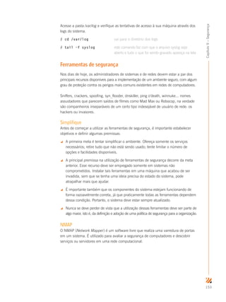 153
Capítulo9–Segurança
Acesse a pasta /var/log e verifique as tentativas de acesso à sua máquina através dos
logs do sistema.
# cd /var/log	 vai para o diretório dos logs
# tail –f syslog	 este comando faz com que o arquivo syslog seja
	 aberto e tudo o que for sendo gravado apareça na tela
Ferramentas de segurança
Nos dias de hoje, os administradores de sistemas e de redes devem estar a par dos
principais recursos disponíveis para a implementação de um ambiente seguro, com algum
grau de proteção contra os perigos mais comuns existentes em redes de computadores.
Sniffers, crackers, spoofing, syn_flooder, dnskiller, ping o’death, winnuke... nomes
assustadores que parecem saídos de filmes como Mad Max ou Robocop, na verdade
são companheiros inseparáveis de um certo tipo indesejável de usuário de rede: os
hackers ou invasores.
Simplifique
Antes de começar a utilizar as ferramentas de segurança, é importante estabelecer
objetivos e definir algumas premissas:
 A primeira meta é tentar simplificar o ambiente. Ofereça somente os serviços
necessários; retire tudo que não está sendo usado; tente limitar o número de
opções e facilidades disponíveis.
 A principal premissa na utilização de ferramentas de segurança decorre da meta
anterior. Esse recurso deve ser empregado somente em sistemas não
comprometidos. Instalar tais ferramentas em uma máquina que acabou de ser
invadida, sem que se tenha uma ideia precisa do estado do sistema, pode
atrapalhar mais que ajudar.
 É importante também que os componentes do sistema estejam funcionando de
forma razoavelmente correta, já que praticamente todas as ferramentas dependem
dessa condição. Portanto, o sistema deve estar sempre atualizado.
 Nunca se deve perder de vista que a utilização dessas ferramentas deve ser parte de
algo maior, isto é, da definição e adoção de uma política de segurança para a organização.
NMAP
O NMAP (Network Mapper) é um software livre que realiza uma varredura de portas
em um sistema. É utilizado para avaliar a segurança de computadores e descobrir
serviços ou servidores em uma rede computacional.
 