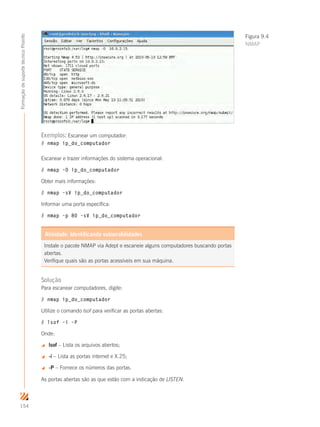 154
FormaçãodesuportetécnicoProinfo
Exemplos: Escanear um computador:
# nmap ip_do_computador
Escanear e trazer informações do sistema operacional:
# nmap –O ip_do_computador
Obter mais informações:
# nmap –sV ip_do_computador
Informar uma porta específica:
# nmap –p 80 –sV ip_do_computador
Instale o pacote NMAP via Adept e escaneie alguns computadores buscando portas
abertas.
Verifique quais são as portas acessíveis em sua máquina.
Atividade: Identificando vulnerabilidades
Solução
Para escanear computadores, digite:
# nmap ip_do_computador
Utilize o comando lsof para verificar as portas abertas:
# lsof –i –P
Onde:
 lsof – Lista os arquivos abertos;
 -i – Lista as portas internet e X.25;
 -P – Fornece os números das portas.
As portas abertas são as que estão com a indicação de LISTEN.
Figura 9.4
NMAP
 