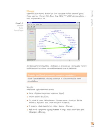 155
Capítulo9–Segurança
Etherape
O Etherape é um monitor de rede que exibe a atividade na rede em modo gráfico.
Possui suporte a Ethernet, FDDI, Token Ring, ISDN, PPP e PLIP, além de exibição e
filtros de protocolo por cor.
Através desta ferramenta gráfica é fácil saber as conexões que o computador mantém
em background, com outros computadores da rede local ou da internet.
Instale o pacote Etherape via Adept e verifique as suas conexões com outros
computadores.
Atividade: Identificando as conexões com outros computadores
Solução
Para instalar o pacote Etherape acesse:
 Iniciar  Adicionar ou remover programas (Adept);
 Informe a senha de usuário;
 No campo de busca, digite etherape, clique no pacote e depois em Solicitar
instalação. Após essa ação, clique em Aplicar mudanças;
 O programa estará disponível em Iniciar  Sistema  Etherape;
 Após iniciar o programa, faça alguns testes de ping e acesso a www para gerar
tráfego para o Etherape.
Figura 9.5
Etherape
(fonte:
SourceForge)
 