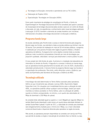 3
Capítulo1–OProinfointegrado
 Tecnologias na Educação: ensinando e aprendendo com as TIC (100h);
 Elaboração de Projetos (40h);
 Especialização: Tecnologias em Educação (400h).
Como parte importante da estratégia de consolidação do Proinfo, o Centro de
Experimentação em Tecnologia Educacional (CETE) foi concebido para apoiar o processo
de incorporação de tecnologia educacional pelas escolas e para ser um centro de difusão
e discussão, em rede, de experiências e conhecimento sobre novas tecnologias aplicáveis
à educação. O CETE é também o elemento de contato brasileiro com iniciativas
internacionais vinculadas à tecnologia educacional e à educação a distância.
Programa banda larga
As escolas atendidas pelo Proinfo terão o acesso à internet fornecido pelo programa
Banda Larga nas Escolas, que atenderá a todas as escolas públicas que tenham mais de
50 alunos. Com previsão de instalação em mais de 50 mil escolas públicas, o programa
é viabilizado por uma parceria firmada entre órgãos do governo federal, a Anatel e
operadoras de telefonia. O programa tem como objetivo conectar todas as escolas
públicas à rede mundial de computadores (internet) por meio de tecnologias que
propiciem qualidade, velocidade e serviços para desenvolver o ensino público no país.
O novo projeto tem três frentes de ação. A primeira é a instalação dos laboratórios de
informática no âmbito do Proinfo. A segunda é a conexão à internet em banda larga,
que as operadoras levarão gratuitamente às escolas até o ano de 2025, atualizando a
velocidade periodicamente. A terceira frente do programa Banda Larga nas Escolas é
a capacitação dos professores. Para tanto, serão oferecidos cursos a distância, que
serão acompanhados pela Secretaria de Educação a Distância do MEC.
Tecnologia utilizada
A tecnologia não está determinada no Termo Aditivo assinado pelas operadoras.
Definiu-se que inicialmente seja utilizado o serviço ADSL (Asymmetric Digital
Subscriber Line). Em situações com inviabilidade técnica para a utilização de rede
ADSL, as operadoras poderão utilizar qualquer outra tecnologia, desde que sejam
mantidos os índices acordados no Termo Aditivo, salvo na utilização de satélite,
quando os índices corresponderão, no mínimo, a um quarto das velocidades de 1
Mbps de download e 256 Mbps de upload.
As conexões terão velocidade igual ou superior a 1 (um) Megabit por segundo (Mbps) no
sentido Rede-Escola (download) e pelo menos um quarto dessa velocidade ofertada no
sentido Escola-Rede (upload). A partir de 2011, a velocidade de conexão para download
será obrigatoriamente ampliada para o mínimo de 2 Mbps, ou a maior velocidade
comercial disseminada e disponível oferecida pela operadora na região da escola.
Pelo acordo, as operadoras precisam disponibilizar as conexões com serviço de IP fixo,
que permite às escolas a criação e manutenção de servidores fixos na internet, ou seja,
 