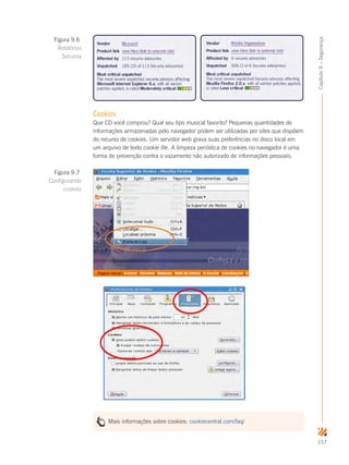 157
Capítulo9–Segurança
Cookies
Que CD você comprou? Qual seu tipo musical favorito? Pequenas quantidades de
informações armazenadas pelo navegador podem ser utilizadas por sites que dispõem
do recurso de cookies. Um servidor web grava suas preferências no disco local em
um arquivo de texto cookie file. A limpeza periódica de cookies no navegador é uma
forma de prevenção contra o vazamento não autorizado de informações pessoais.
Mais informações sobre cookies: cookiecentral.com/faq/
Figura 9.7
Configurando
cookies
Figura 9.6
Relatórios
Secunia
 