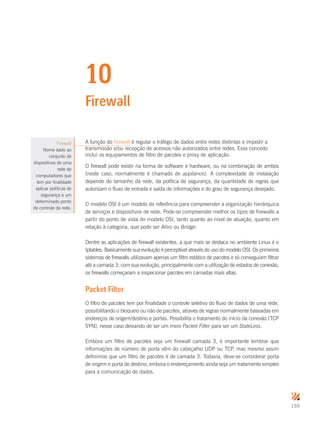 159
10
Firewall
A função do firewall é regular o tráfego de dados entre redes distintas e impedir a
transmissão e/ou recepção de acessos não autorizados entre redes. Esse conceito
inclui os equipamentos de filtro de pacotes e proxy de aplicação.
O firewall pode existir na forma de software e hardware, ou na combinação de ambos
(neste caso, normalmente é chamado de appliance). A complexidade de instalação
depende do tamanho da rede, da política de segurança, da quantidade de regras que
autorizam o fluxo de entrada e saída de informações e do grau de segurança desejado.
O modelo OSI é um modelo de referência para compreender a organização hierárquica
de serviços e dispositivos de rede. Pode-se compreender melhor os tipos de firewalls a
partir do ponto de vista do modelo OSI, tanto quanto ao nível de atuação, quanto em
relação à categoria, que pode ser Ativo ou Bridge.
Dentre as aplicações de firewall existentes, a que mais se destaca no ambiente Linux é o
Iptables. Basicamente sua evolução é perceptível através do uso do modelo OSI. Os primeiros
sistemas de firewalls utilizavam apenas um filtro estático de pacotes e só conseguiam filtrar
até a camada 3; com sua evolução, principalmente com a utilização de estados de conexão,
os firewalls começaram a inspecionar pacotes em camadas mais altas.
Packet Filter
O filtro de pacotes tem por finalidade o controle seletivo do fluxo de dados de uma rede,
possibilitando o bloqueio ou não de pacotes, através de regras normalmente baseadas em
endereços de origem/destino e portas. Possibilita o tratamento do início da conexão (TCP
SYN), nesse caso deixando de ser um mero Packet Filter para ser um StateLess.
Embora um filtro de pacotes seja um firewall camada 3, é importante lembrar que
informações de número de porta vêm do cabeçalho UDP ou TCP, mas mesmo assim
definimos que um filtro de pacotes é de camada 3. Todavia, deve-se considerar porta
de origem e porta de destino, embora o endereçamento ainda seja um tratamento simples
para a comunicação de dados.
Firewall
Nome dado ao
conjunto de
dispositivos de uma
rede de
computadores que
tem por finalidade
aplicar políticas de
segurança a um
determinado ponto
de controle da rede.
 