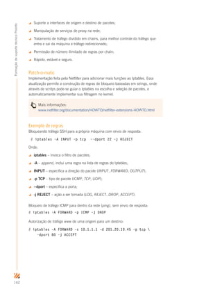 162
FormaçãodesuportetécnicoProinfo
 Suporte a interfaces de origem e destino de pacotes;
 Manipulação de serviços de proxy na rede;
 Tratamento de tráfego dividido em chains, para melhor controle do tráfego que
entra e sai da máquina e tráfego redirecionado;
 Permissão de número ilimitado de regras por chain;
 Rápido, estável e seguro.
Patch-o-matic
Implementação feita pela Netfilter para adicionar mais funções ao Iptables. Essa
atualização permite a construção de regras de bloqueio baseadas em strings, onde
através de scritps pode-se guiar o Iptables na escolha e seleção de pacotes, e
automaticamente implementar sua filtragem no kernel.
Mais informações:
www.netfilter.org/documentation/HOWTO/netfilter-extensions-HOWTO.html
Exemplo de regras
Bloqueando tráfego SSH para a própria máquina com envio de resposta:
# iptables –A INPUT –p tcp –-dport 22 –j REJECT
Onde:
 iptables – invoca o filtro de pacotes;
 	-A – append, inclui uma regra na lista de regras do Iptables;
 	INPUT – especifica a direção do pacote (INPUT, FORWARD, OUTPUT);
 	-p TCP – tipo de pacote (ICMP, TCP, UDP);
 	--dport – especifica a porta;
 	-j REJECT – ação a ser tomada (LOG, REJECT, DROP, ACCEPT).
Bloqueio de tráfego ICMP para dentro da rede (ping), sem envio de resposta:
# iptables –A FORWARD –p ICMP –j DROP
Autorização de tráfego www de uma origem para um destino:
# iptables –A FORWARD –s 10.1.1.1 –d 201.20.10.45 –p tcp 
–dport 80 –j ACCEPT
 
