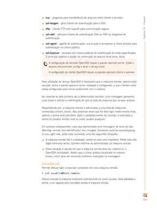 165
Capítulo10–Firewall
 scp – programa para transferência de arquivos entre cliente e servidor;
 ssh-keygen – gera chaves de autenticação para o SSH;
 sftp – cliente FTP com suporte para comunicação segura;
 ssh-add – adiciona chaves de autenticação DSA ou RSA ao programa de
autenticação;
 ssh-agent – agente de autenticação, sua função é armazenar a chave privada para
autenticação via chave pública;
 ssh-keyscan – escaneia por chaves públicas de autenticação de hosts especificados.
O principal objetivo é ajudar na construção do arquivo local know_hosts.
A configuração do servidor OpenSSH requer o pacote openssh-server. Edite o
arquivo /etc/ssh/sshd_config e ative o serviço sshd.
A configuração do cliente OpenSSH requer os pacotes openssh-clients e openssh.
Para utilização do serviço OpenSSH é necessário que a máquina remota, denominada
servidor, tenha o pacote openssh-server instalado e configurado, e que o binário sshd
esteja configurado para iniciar juntamente com o sistema.
Ao conectar-se pela primeira vez a determinado servidor, uma mensagem apresenta
uma chave e solicita a confirmação de que se trata da máquina que se quer acessar.
Respondendo yes, a máquina remota é adicionada a uma lista de máquinas
conhecidas (known_hosts). Nas próximas vezes que for feito login neste mesmo host,
apenas a senha será solicitada. Após o estabelecimento da conexão, é solicitada a
senha do usuário remoto (root ou outro usuário qualquer).
Em acessos subsequentes, caso seja apresentada uma mensagem de aviso do tipo
Warning: remote host identification has changed. Someone could be eavesdropping
on you right now, pode estar ocorrendo uma das seguintes situações:
 A máquina remota não é a desejada, sendo no caso uma impostora. Neste caso não
digite nenhuma senha. Convém informar ao administrador da máquina remota.
 Outra situação é aquela em que a máquina remota teve seu sistema ou o
OpenSSH reinstalado. Neste caso a chave pública localizada no arquivo
known_hosts deve ser removida conforme instruções na mensagem.
Comando ssh
Permite efetuar login e executar comandos em uma máquina remota.
# ssh usuário@host-remoto
Efetua conexão à máquina hostname autenticando-se como usuário. Será solicitada a
senha, e em seguida será concedido acesso à máquina remota.
 