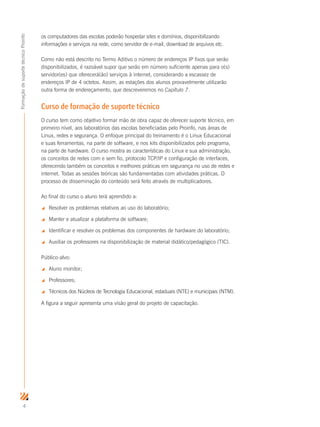 4
FormaçãodesuportetécnicoProinfo
os computadores das escolas poderão hospedar sites e domínios, disponibilizando
informações e serviços na rede, como servidor de e-mail, download de arquivos etc.
Como não está descrito no Termo Aditivo o número de endereços IP fixos que serão
disponibilizados, é razoável supor que serão em número suficiente apenas para o(s)
servidor(es) que oferecerá(ão) serviços à internet, considerando a escassez de
endereços IP de 4 octetos. Assim, as estações dos alunos provavelmente utilizarão
outra forma de endereçamento, que descreveremos no Capítulo 7.
Curso de formação de suporte técnico
O curso tem como objetivo formar mão de obra capaz de oferecer suporte técnico, em
primeiro nível, aos laboratórios das escolas beneficiadas pelo Proinfo, nas áreas de
Linux, redes e segurança. O enfoque principal do treinamento é o Linux Educacional
e suas ferramentas, na parte de software, e nos kits disponibilizados pelo programa,
na parte de hardware. O curso mostra as características do Linux e sua administração,
os conceitos de redes com e sem fio, protocolo TCP/IP e configuração de interfaces,
oferecendo também os conceitos e melhores práticas em segurança no uso de redes e
internet. Todas as sessões teóricas são fundamentadas com atividades práticas. O
processo de disseminação do conteúdo será feito através de multiplicadores.
Ao final do curso o aluno terá aprendido a:
 Resolver os problemas relativos ao uso do laboratório;
 Manter e atualizar a plataforma de software;
 Identificar e resolver os problemas dos componentes de hardware do laboratório;
 Auxiliar os professores na disponibilização de material didático/pedagógico (TIC).
Público-alvo:
 Aluno monitor;
 Professores;
 Técnicos dos Núcleos de Tecnologia Educacional, estaduais (NTE) e municipais (NTM).
A figura a seguir apresenta uma visão geral do projeto de capacitação.
 
