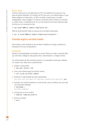 166
FormaçãodesuportetécnicoProinfo
Secure Copy
O Secure Copy (scp) é uma alternativa ao FTP na transferência de arquivos e faz
parte do pacote OpenSSH. Ao contrário do FTP, que não é um método seguro e cujos
dados trafegam em texto plano, no SCP a conexão é autenticada e os dados
criptografados. Outra vantagem é o fato dos comandos serem similares ao comando
cp. Deste modo, a transferência de um ou mais arquivos entre duas máquinas pode
ser feita com um comando do tipo:
# scp usuário@host-remoto:/tmp/teste.txt .
Pode-se ainda transferir todos os arquivos de uma determinada pasta:
# scp –R usuário@host-remoto:/home/usuario/pasta/* .
Conexão segura a um host remoto
Pré-condição: nesta atividade os alunos devem trabalhar em duplas, anotando os
endereços IP de seus computadores.
Introdução
Devido às vulnerabilidades encontradas no serviço Telnet, foi criado o protocolo SSH,
que cifra todo o tráfego de rede gerado entre o administrador e a estação remota.
Um administrador de rede necessita acessar um computador remoto para cadastrar
um usuário novo. Qual seria o procedimento?
 Instalar o serviço SSH:
# apt-get install ssh
 Criar uma conexão segura ao servidor remoto:
# ssh ip_do_servidor_remoto
 Confirmar a autenticidade da chave apresentada:
Are you sure you want to continue connecting (yes/no)? yes
 Executar um comando hostname no host remoto, para se certificar que você está
no computador desejado:
# hostname ↵
servidor.empresa
 Inclusão de um novo usuário:
# adduser nome_do_usuário
 Fechar a conexão:
# exit
 